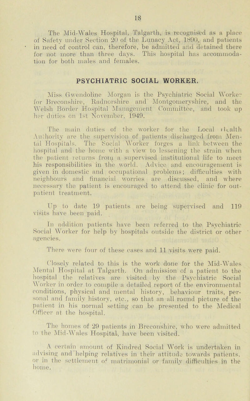 The Mid-Wales Hospital, Talgarth, is recognised as a place of Safety under Section 20 of the Lunacy Act, 1890, and patients in need of control can, therefore, be admitted and detained there for not more than three days. This hospital has accommoda- tion for both males and females. PSYCHIATRIC SOCIAL WORKER. Miss Gwendoline Morgan is the Psychiatric Social Worker for Breconshire, Radnorshire and Montgomeryshire, and the Welsh Border Hospital Management Committee, and took up her duties on 1st November, 1949. The main duties of the worker for the Local Health Authority are the supervision of patients discharged from Men- tal Hospitals. The Social Worker forges a link between the hospital and the home with a view to lessening the strain when the patient returns froip a supervised institutional life to meet his responsibilities in the world. Advice and encouragement is given in domestic and occupational problems; difficulties with neighbours and financial worries are discussed, and where necessary the patient is encouraged to attend the clinic for out- patient treatment. Up to date 19 patients are being supervised and 119 visits have been paid. In addition patients have been referred to the Psychiatric Social Worker for help by hospitals outside the district or other agencies. There were four of these cases and 11 visits were paid. Closely related to this is the work done for the Mid-Wales Mental Hospital at Talgarth. On admission of a patient to the hospital the relatives are visited by the Psychiatric Social Worker in order to compile a detailed report of the environmental conditions, physical and mental history, behaviour traits, per- sonal and family history, etc., so that an all round picture of the patient in his normal setting can be presented to the Medical Officer at the hospital. The hoi lies of 29 patients in Breconshire, who were admitted to the Mid-Wales Hospital, have been visited. A certain amount of Kindred Social Work is undertaken in advising and helping relatives in their attitude towards patients, or in the settlement of matrimonial or family difficulties in the home.