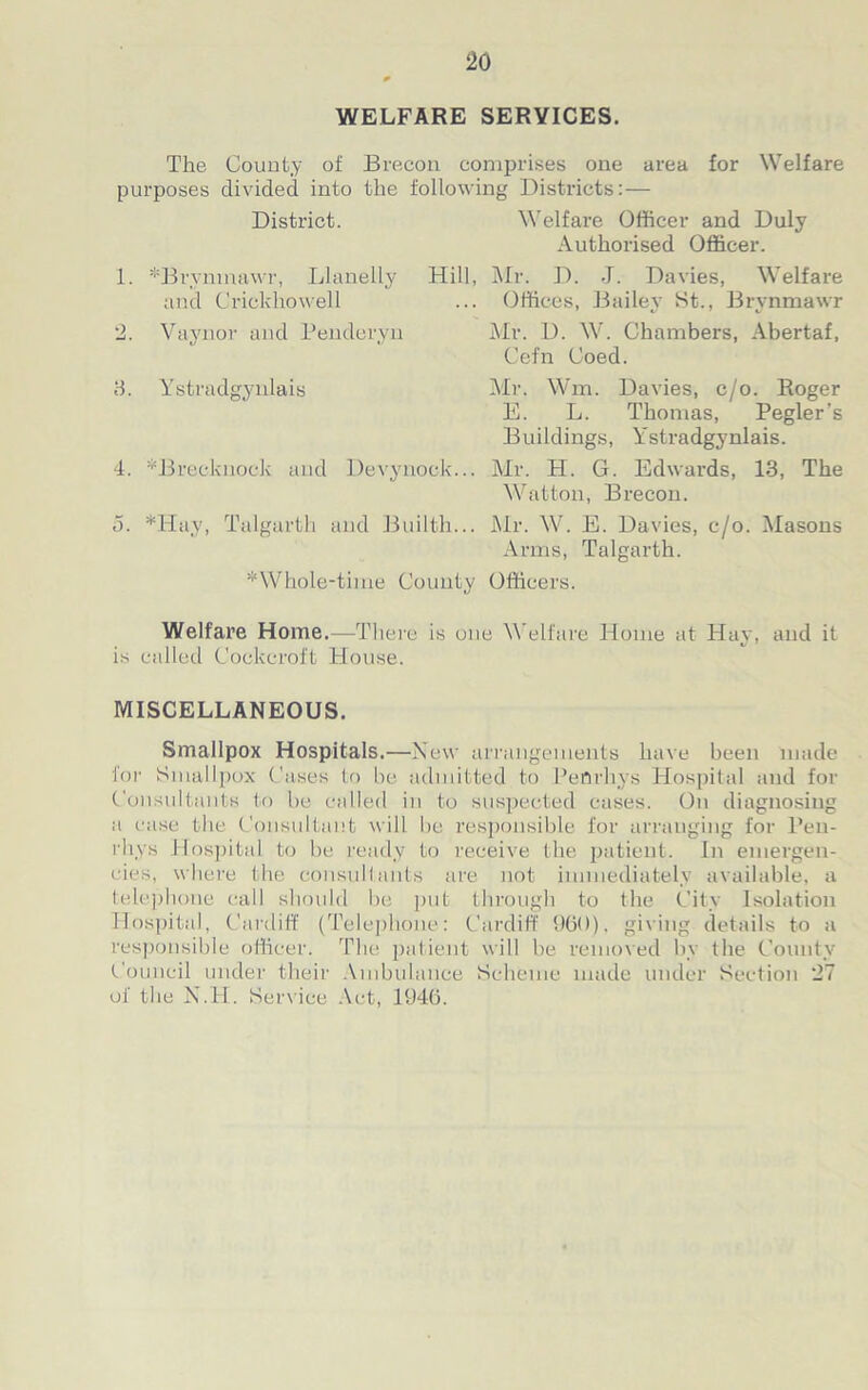 WELFARE SERVICES. The County of Brecon comprises one area for Welfare purposes divided into the following Districts:— District. 1. *Brynmawr, Llanelly Hill, and Crickhowell 2. Vaynor and Penderyn 8. Ystradgynlais 4. ^Brecknock and Devynock... n. *11 ay, Talgarth and Builth... *Whole-time County Welfare Home.—There is on is called Cockcroft House. Welfare Officer and Duly Authorised Officer. Mr. D. J. Davies, Welfare Offices, Bailey St., Brynmawr Mr. D. W. Chambers, Abertaf, Cefn Coed. Mr. Wm. Davies, c/o. Roger E. L. Thomas, Pegler’s Buildings, Ystradgynlais. Mr. H. G. Edwards, 13, The Watton, Brecon. Mr. W. E. Davies, c/o. Masons Arms, Talgarth. Officers. e Welfare Home at Hay, and it MISCELLANEOUS. Smallpox Hospitals.—New arrangements have been made for Smallpox Cases to be admitted to Penrhys Hospital and for Consultants to be called in to suspected cases. On diagnosing a case the Consultant will be responsible for arranging for l’eu- rhys Hospital to be ready to receive the patient. In emergen- cies, where the consultants are not immediately available, a telephone call should be put through to the City Isolation Hospital, Cardiff (Telephone: Cardiff 960), giving details to a responsible officer. The patient will be removed by the County Council under their Ambulance Scheme made under Section 27 of the N.H. Service Act, 1946.