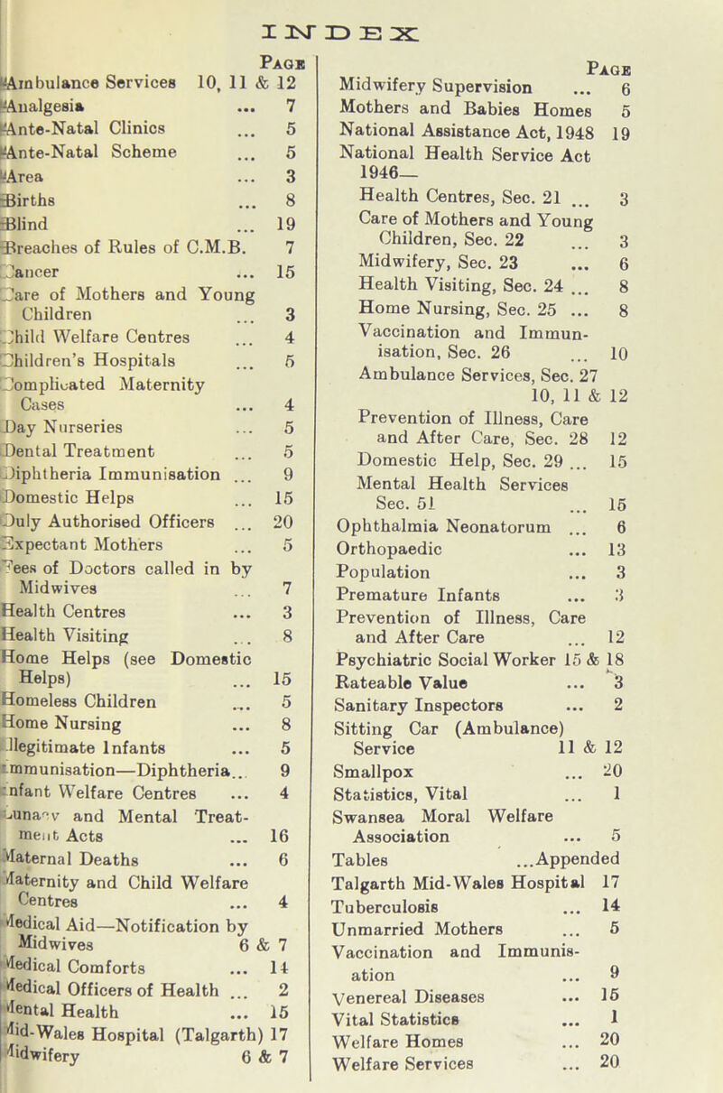 “Ambulance Services “Analgesia lAnte-Natal Clinics “Ante-Natal Scheme “Area Births Blind Page 10, 11 & 12 ... 7 ... 5 ... 5 ... 3 ... 8 ... 19 -Breaches of Rules of C.M.B. 7 Jancer ... 15 Dare of Mothers and Young Children ... 3 Dhild Welfare Centres ... 4 [Children’s Hospitals ... 5 [Complicated Maternity Cases ... 4 Day Nurseries ... 5 Dental Treatment ... 5 Diphtheria Immunisation ... 9 Domestic Helps ... 15 Duly Authorised Officers ... 20 Expectant Mothers ... 5 ^ees of Doctors called in by Mid wives ... 7 Health Centres ... 3 Health Visiting ... 8 Home Helps (see Domestic Helps) ... 15 Homeless Children .... 5 Home Nursing ... 8 Illegitimate Infants ... 5 mmunisation—Diphtheria... 9 rnfant Welfare Centres ... 4 uinacv and Mental Treat- ment Acts ... 16 Maternal Deaths ... 6 Maternity and Child Welfare Centres ... 4 Medical Aid—Notification by Midwives 6 & 7 Medical Comforts ... 14 Medical Officers of Health ... 2 'lental Health ... 15 ^>d-Wales Hospital (Talgarth) 17 Midwifery 6 & 7 Page Midwifery Supervision ... 6 Mothers and Babies Homes 5 National Assistance Act, 1948 19 National Health Service Act 1946- Health Centres, Sec. 21 ... 3 Care of Mothers and Young Children, Sec. 22 ... 3 Midwifery, Sec. 23 ... 6 Health Visiting, Sec. 24 ... 8 Home Nursing, Sec. 25 ... 8 Vaccination and Immun- isation, Sec. 26 ... 10 Ambulance Services, Sec. 27 10,11 & 12 Prevention of Illness, Care and After Care, Sec. 28 12 Domestic Help, Sec. 29 ... 15 Mental Health Services Sec. 51 15 6 13 3 3 Ophthalmia Neonatorum . Orthopaedic Population Premature Infants Prevention of Illness, Care and After Care ... 12 Psychiatric Social Worker 15 & 18 Rateable Value ... 3 Sanitary Inspectors ... 2 Sitting Car (Ambulance) Service 11 & 12 Smallpox ... 20 Statistics, Vital ... 1 Swansea Moral Welfare Association ... 5 Tables ...Appended Talgarth Mid-Wales Hospital 17 Tuberculosis ... 14 Unmarried Mothers ... 5 Vaccination and Immunis- ation ... 9 Venereal Diseases ... 16 Vital Statistics ... 1 Welfare Homes ... 20 Welfare Services ... 20