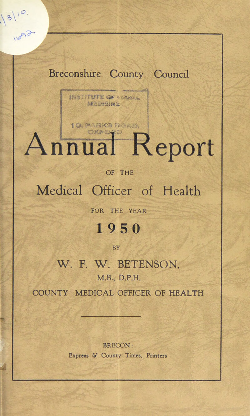 A’ Breconshire County Council A ■**“ ,,Wl ■* Btm . itwj fUl ■ .:TUT£ v M'£.3iQlW& to. parkar>dfti OXf 0 nn eport OF THE Medical Officer of Health FOR THE YEAR 1950 BY W. F. W. BETENSON, M.B., D.P.H. COUNTY MEDICAL OFFICER OF HEALTH BRECON: Express & County Times, Printers