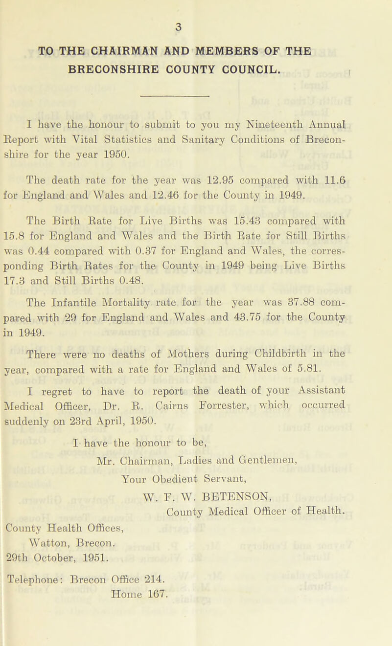 TO THE CHAIRMAN AND MEMBERS OF THE BRECONSHIRE COUNTY COUNCIL. I have the honour to submit to you my Nineteenth Annual Report with Vital Statistics and Sanitary Conditions of Brecon- shire for the year 1950. The death rate for the year was 12.95 compared with 11.6 for England and Wales and 12.46 for the County in 1949. The Birth Rate for Live Births was 15.43 compared with 15.8 for England and Wales and the Birth Rate for Still Births was 0.44 compared with 0.37 for England and Wales, the corres- ponding Birth Rates for the County in 1949 being Live Births 17.3 and Still Births 0.48. The Infantile Mortality rate for the year was 37.88 com- pared with 29 for England and Wales and 43.75 for the County in 1949. There were no deaths of Mothers during Childbirth in the year, compared with a rate for England and Wales of 5.81. I regret to have to report the death of your Assistant Medical Officer, Dr. R. Cairns Forrester, which occurred suddenly on 23rd April, 1950. I have the honour to be, Mr. Chairman, Ladies and Gentlemen, Your Obedient Servant, W. F. W. BETENSON, County Medical Officer of Health. County Health Offices, Watton, Brecon. 29th October, 1951. Telephone: Brecon Office 214. Home 167.