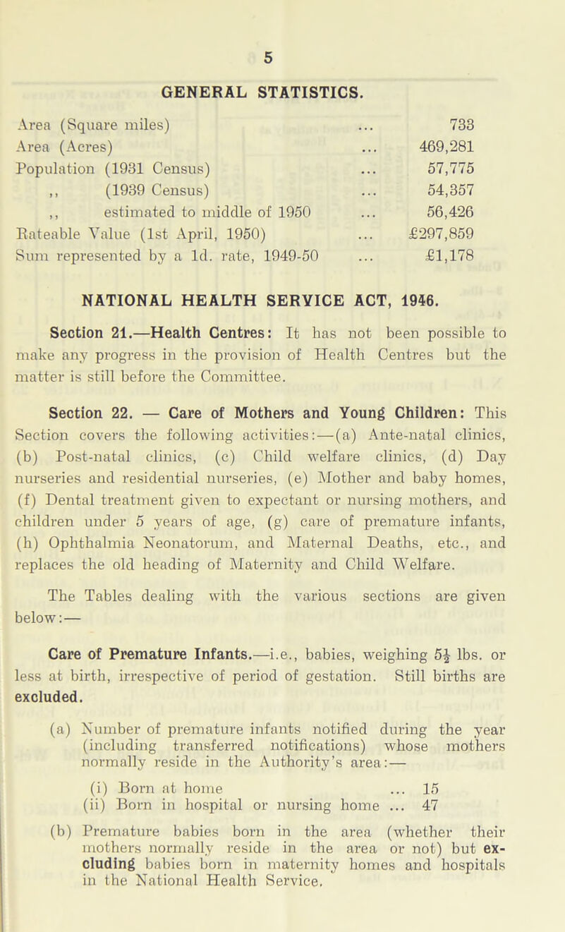 GENERAL STATISTICS. Area (Square miles) ... 733 Area (Acres) ... 469,281 Population (1931 Census) ... 57,775 „ (1939 Census) ... 54,357 ,, estimated to middle of 1950 ... 56,426 Rateable Value (1st April, 1950) ... £297,859 Sum represented by a Id. rate, 1949-50 ... £1,178 NATIONAL HEALTH SERVICE ACT, 1946. Section 21.—Health Centres: It has not been possible to make any progress in the provision of Health Centres but the matter is still before the Committee. Section 22. — Care of Mothers and Young Children: This Section covers the following activities: — (a) Ante-natal clinics, (b) Post-natal clinics, (c) Child welfare clinics, (d) Day nurseries and residential nurseries, (e) Mother and baby homes, (f) Dental treatment given to expectant or nursing mothers, and children under 5 years of age, (g) care of premature infants, (h) Ophthalmia Neonatorum, and Maternal Deaths, etc., and replaces the old heading of Maternity and Child Welfare. The Tables dealing with the various sections are given below:— Care of Premature Infants.—i.e., babies, weighing 5| lbs. or less at birth, irrespective of period of gestation. Still births are excluded. (a) Number of premature infants notified during the year (including transferred notifications) whose mothers normally reside in the Authority’s area:— (i) Born at home ... 15 (ii) Born in hospital or nursing home ... 47 (b) Premature babies born in the area (whether their mothers normally reside in the area or not) but ex- cluding babies born in maternity homes and hospitals in the National Health Service.