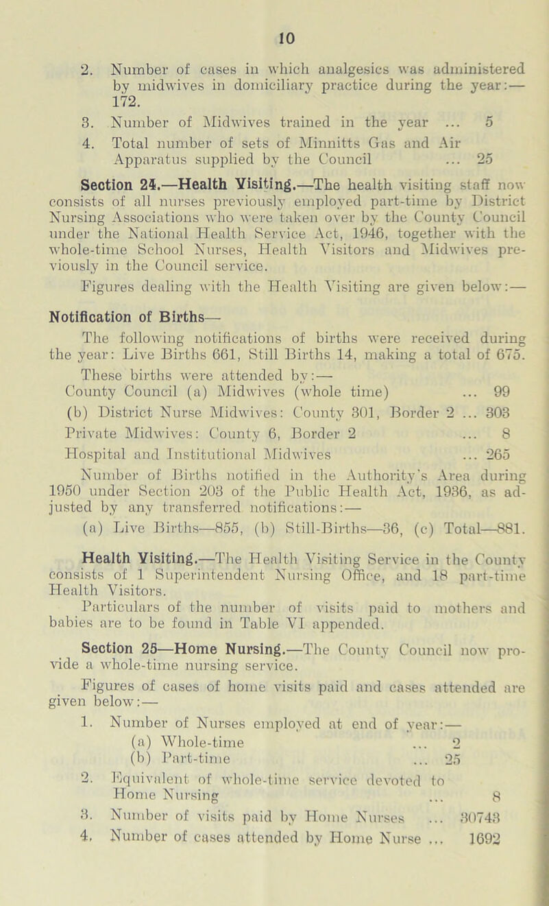 2. Number of cases in which analgesics was administered by midwives in domiciliary practice during the year: — 172. 3. Number of Midwives trained in the year ... 5 4. Total number of sets of Minnitts Gas and Air Apparatus supplied by the Council ... 25 Section 24.—Health Visiting.—The health visiting staff now consists of all nurses previously employed part-time by District Nursing Associations who were taken over by the County Council under the National Health Service Act, 1946, together with the whole-time School Nurses, Health Visitors and Midwives pre- viously in the Council service. Figures dealing with the Health Visiting are given below: — Notification of Births— The following notifications of births were received during the year: Live Births 661, Still Births 14, making a total of 675. These births were attended by:— County Council (a) Midwives (whole time) ... 99 (b) District Nurse Midwives: County 301, Border 2 ... 303 Private Midwives: County 6, Border 2 ... 8 Hospital and Institutional Midwives ... 265 Number of Births notified in the Authority's Area during 1950 under Section 203 of the Public Health Act, 1936, as ad- justed by any transferred notifications:— (a) Live Births—855, (b) Still-Births—36, (c) Total—881. Health Visiting.—The Health Visiting Service in the County consists of 1 Superintendent Nursing Office, and 18 part-time Health Visitors. Particulars of the number of visits paid to mothers and babies are to be found in Table VI appended. Section 25—Home Nursing.—The County Council now pro- vide a whole-time nursing service. Figures of cases of home visits paid and cases attended are given below:— 1. Number of Nurses employed at end of year: — (a) Whole-time ... 2 (b) Part-time ... 25 2. Equivalent of whole-time service devoted to Home Nursing ... 8 3. Number of visits paid by Home Nurses ... 30743 4. Number of cases attended by Home Nurse ... 1692