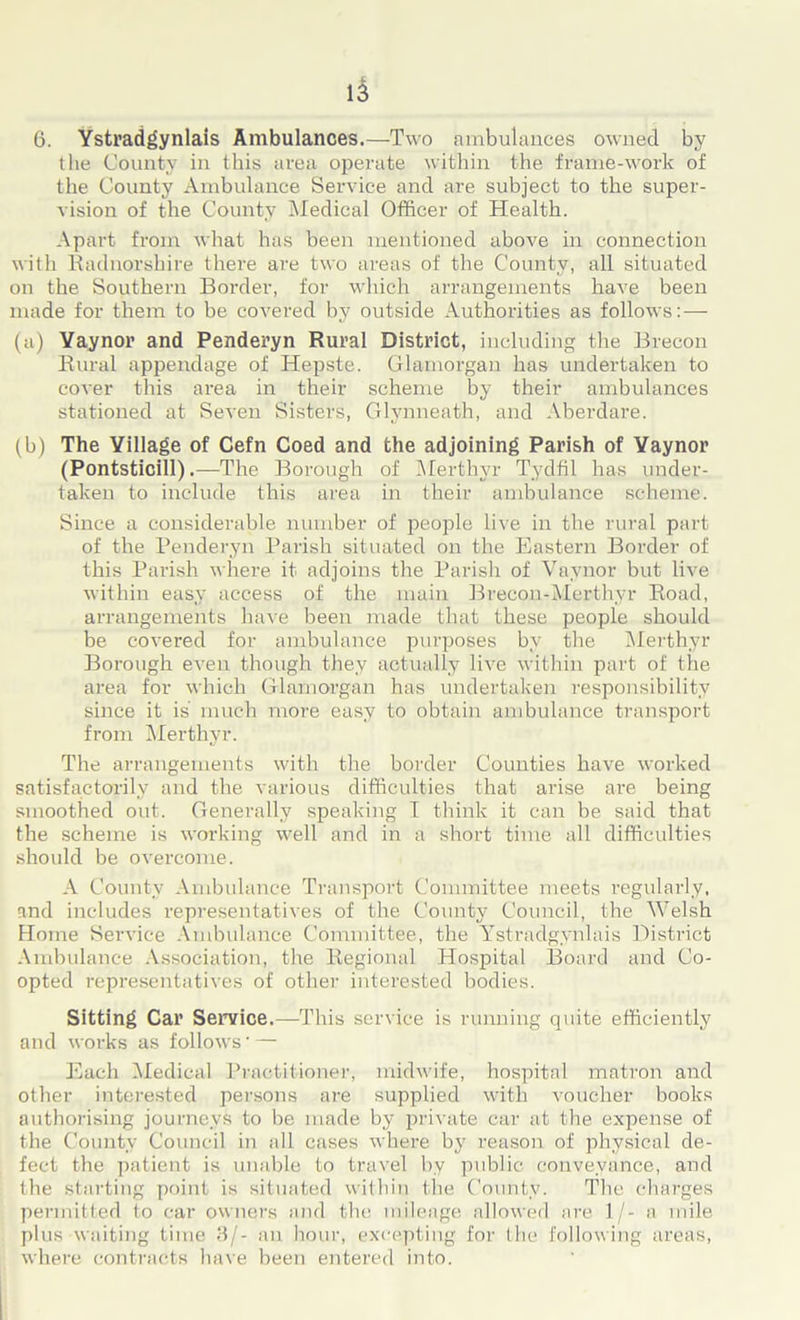 6. Ystradgynlais Ambulances.—Two ambulances owned by the County in this area operate within the frame-work of the County Ambulance Service and are subject to the super- vision of the County Medical Officer of Health. Apart from what has been mentioned above in connection with Radnorshire there are two areas of the County, all situated on the Southern Border, for which arrangements have been made for them to be covered by outside Authorities as follows: — (a) Yaynor and Penderyn Rural District, including the Brecon Rural appendage of Hepste. Glamorgan has undertaken to cover this area in their scheme by their ambulances stationed at Seven Sisters, Glynneath, and Aberdare. (b) The Village of Cefn Coed and the adjoining Parish of Yaynor (Pontsticill).—The Borough of Merthyr Tydfil has under- taken to include this area in their ambulance scheme. Since a considerable number of people live in the rural part of the Penderyn Parish situated on the Eastern Border of this Parish where it adjoins the Parish of Vavnor but live within easy access of the main Brecon-Merthyr Road, arrangements have been made that these people should be covered for ambulance purposes by the Merthyr Borough even though they actually live within part of the area for which Glamorgan has undertaken responsibility since it is much more easy to obtain ambulance transport from Merthyr. The arrangements with the border Counties have worked satisfactorily and the various difficulties that arise are being smoothed out. Generally speaking I think it can be said that the scheme is working well and in a short time all difficulties should be overcome. A County Ambulance Transport Committee meets regularly, and includes representatives of the County Council, the Welsh Home Service Ambulance Committee, the Ystradgynlais District Ambulance Association, the Regional Hospital Board and Co- opted representatives of other interested bodies. Sitting Car Service.—This service is running quite efficiently and works as follows- — Each Medical Practitioner, midwife, hospital matron and other interested persons are supplied with voucher books authorising journeys to be made by private car at the expense of the County Council in all cases where by reason of physical de- fect the patient is unable to travel by public conveyance, and the starting point is situated within the County. The charges permitted to car owners and the mileage allowed are 1/- a mile plus waiting time 3/- an hour, excepting for the following areas, where contracts have been entered into.