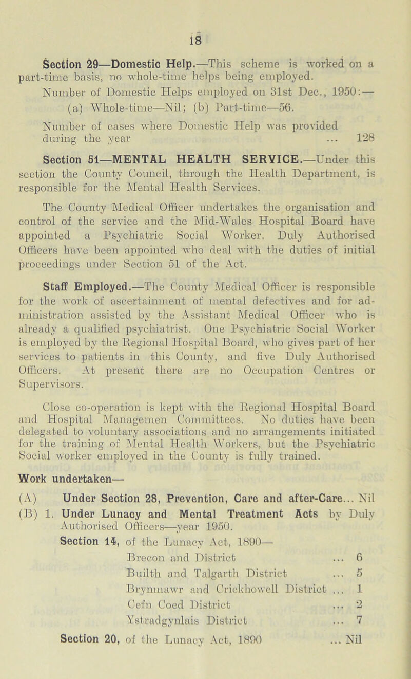 Section 29—Domestic Help.—This scheme is worked on a part-time basis, no whole-time helps being employed. Number of Domestic Helps employed on 31st Dec., 195U: — (a) Whole-time—Nil; (b) Part-time—56. Number of cases where Domestic Help was provided during the year ... 128 Section 51—MENTAL HEALTH SERVICE.—Under this section the County Council, through the Health Department, is responsible for the Mental Health Services. The County Medical Officer undertakes the organisation and control of the service and the Mid-Wales Hospital Board have appointed a Psychiatric Social Worker. Duly Authorised Officers have been appointed who deal with the duties of initial proceedings under Section 51 of the Act. Staff Employed.—The County Medical Officer is responsible for the work of ascertainment of mental defectives and for ad- ministration assisted by the Assistant Medical Officer who is already a qualified psychiatrist. One Psychiatric Social Worker is employed by the Regional Hospital Board, who gives part of her services to patients in this County, and five Duly Authorised Officers. At pi’esent there are no Occupation Centres or Supervisors. Close co-operation is kept with the Regional Hospital Board and Hospital Managemen Committees. No duties have been delegated to voluntary associations and no arrangements initiated for the training of Mental Health Workers, but the Psychiatric Social worker employed in the County is fully trained. Work undertaken— (A) Under Section 28, Prevention, Care and after-Care... Nil (B) 1. Under Lunacy and Mental Treatment Acts by Duly Authorised Officers—year 1950. Section 14, of the Lunacy Act, 1890— Brecon and District ... 6 Builth and Talgarth District ... 5 Brynmawr and Crickhowell District ... 1 Cefn Coed District ... 2 Ystradgynlais District ... 7 Section 20, of the Lunacy Act, 1890 ... Nil