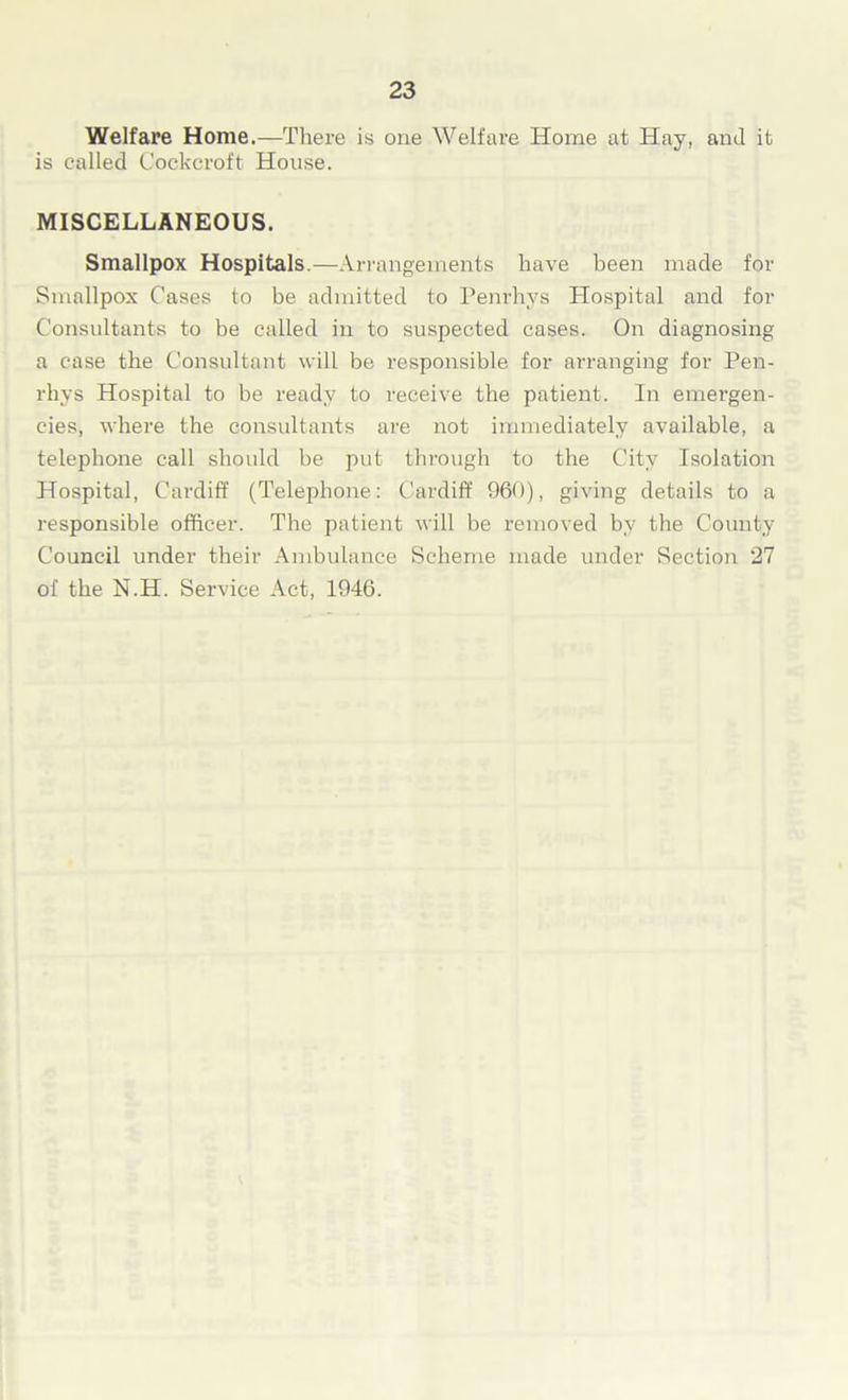 Welfare Home.—There is one Welfare Home at Hay, and it is called Cockcroft House. MISCELLANEOUS. Smallpox Hospitals.—Arrangements have been made for Smallpox Cases to be admitted to Penrhvs Hospital and for Consultants to be called in to suspected cases. On diagnosing a case the Consultant will be responsible for arranging for Pen- rhys Hospital to be ready to receive the patient. In emergen- cies, where the consultants are not immediately available, a telephone call should be put through to the City Isolation Hospital, Cardiff (Telephone: Cardiff 960), giving details to a responsible officer. The patient will be removed by the County Council under their Ambulance Scheme made under Section 27 of the N.H. Service Act, 1946.