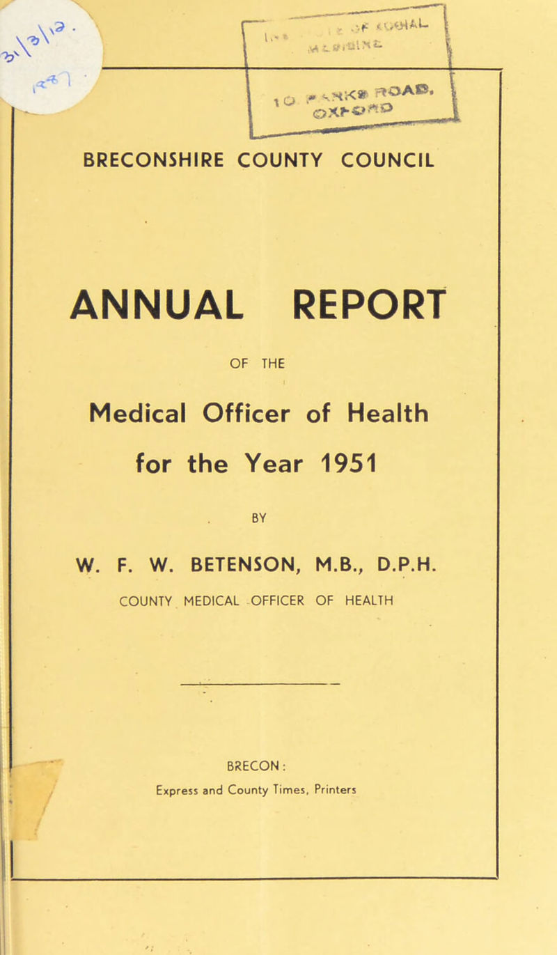 BRECONSHIRE COUNTY COUNCIL ANNUAL REPORT OF THE Medical Officer of Health for the Year 1951 BY W. F. W. BETENSON, M.B., D.P.H. COUNTY MEDICAL OFFICER OF HEALTH BRECON : Express and County Times, Printers