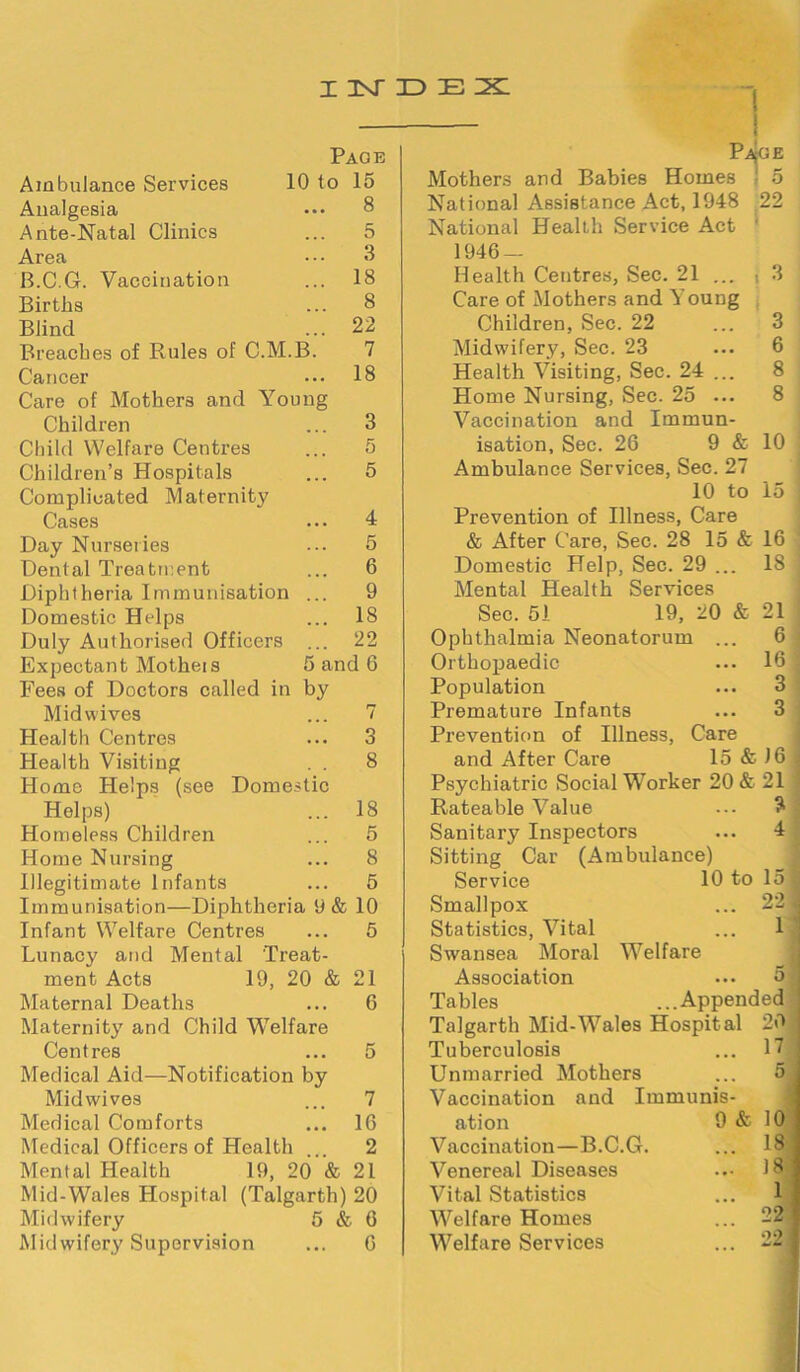 INDEX Page 10 to 15 8 5 3 18 8 22 7 18 Ambulance Services Analgesia Ante-Natal Clinics Area B.C.G. Vaccination Births Blind Breaches of Rules of C.M.B Cancer Care of Mothers and Young Children Child Welfare Centres Children’s Hospitals Complicated Maternity Cases Day Nurseries Dental Treatment Diphtheria Immunisation Domestic Hcdps Duly Authorised Officers Expectant Motheis Fees of Doctors called in Mid wives Health Centres Health Visiting . . Home Helps (see Domestic Helps) Homeless Children Home Nursing Illegitimate Infants Immunisation—Diphtheria 9 & 10 Infant Welfare Centres ... 5 Lunacy and Mental Treat- ment Acts 19, 20 & Maternal Deaths Maternity and Child Welfare Centres Medical Aid—Notification by Mid wives 4 5 6 9 18 22 by 18 5 8 5 21 6 Pa^ge o 22 3 Mothers and Babies Homes National Assistance Act, 1948 National Health Service Act 1946 — Health Centres, Sec. 21 ... Care of Mothers and Young Children, Sec. 22 Midwifery, Sec. 23 Health Visiting, Sec. 24 .. Home Nursing, Sec. 25 .. Vaccination and Immun isation, Sec. 26 9 & Ambulance Services, Sec. 27 10 to Prevention of Illness, Care & After Care, Sec. 28 15 & 16 10 15 IS & Domestic Help, Sec. 29 . Mental Health Services Sec. 51 19, 20 Ophthalmia Neonatorum . Orthopaedic Population Premature Infants Prevention of Illness, Care and After Care 15 & 16 Psychiatric Social Worker 20 & 21 21 6 16 3 3 15 22 Rateable Value Sanitary Inspectors Sitting Car (Ambulance) Service 10 to Smallpox Statistics, Vital Swansea Moral Welfare Association Tables ...Appendec Talgarth Mid-Wales Hospital 20 Tuberculosis Unmarried Mothers Vaccination and Immunis- 17 Medical Comforts 16 ation 9 & 10 Medical Officers of Health 2 Vaccination—B.C.G. 18 Mental Health 19, 20 & 21 Venereal Diseases ... 18 Mid-Wales Hospital (Talgarth) 20 Vital Statistics 1 Midwifery 5 & 6 Welfare Homes 22 Midwifery Supervision 6 Welfare Services °2