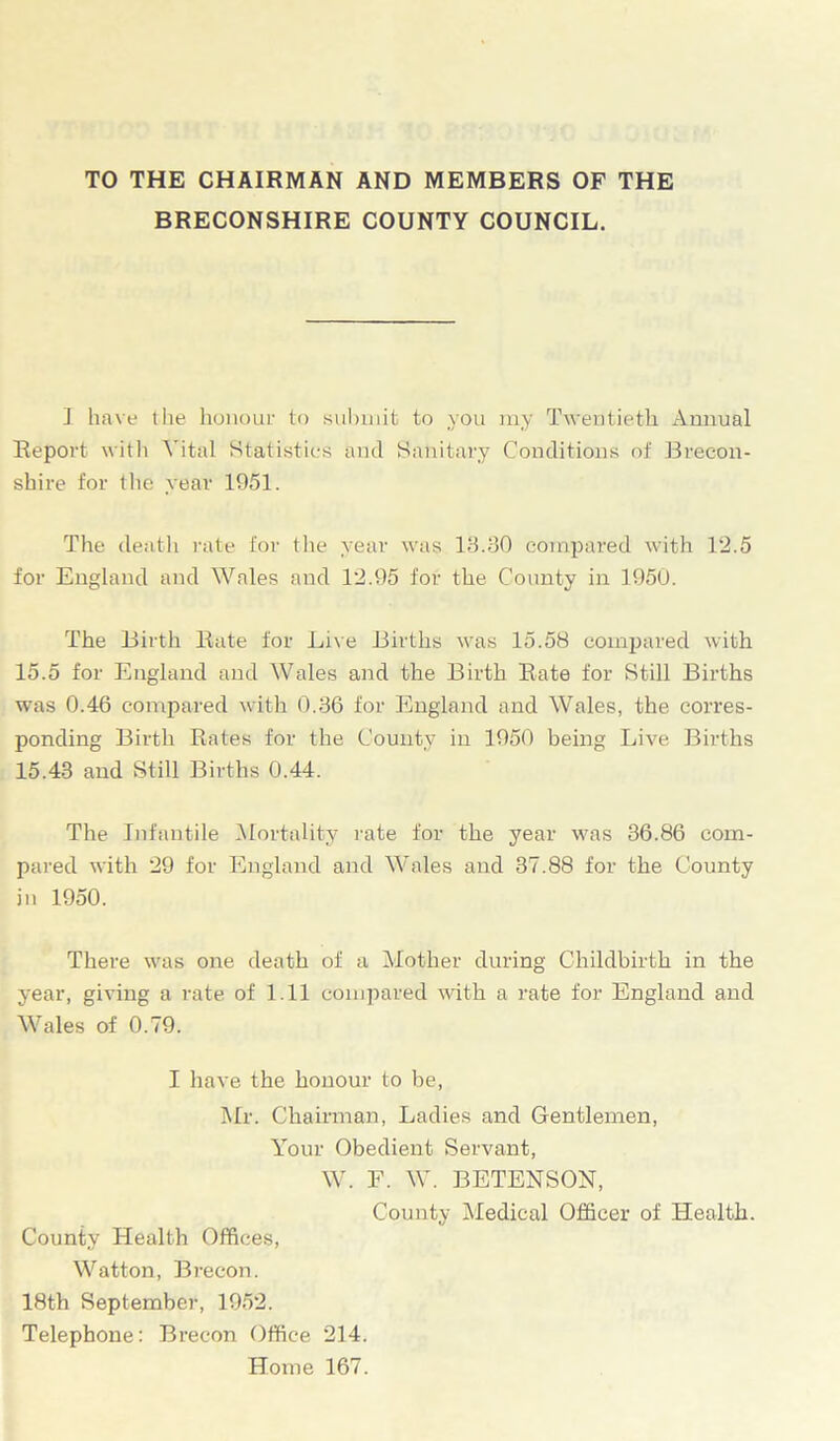 TO THE CHAIRMAN AND MEMBERS OF THE BRECONSHIRE COUNTY COUNCIL. 1 have the honour to submit to you my Twentieth Annual Report with Vital Statistics and Sanitary Conditions of Brecon- shire for the year 1951. The death rate for the year was 13.30 compared with 12.5 for England and Wales and 12.95 for the County in 1950. The Birth Rate for Live Births was 15.58 compared with 15.5 for England and Wales and the Birth Rate for Still Births was 0.46 compared with 0.36 for England and Wales, the corres- ponding Birth Rates for the County in 1950 being Live Births 15.43 and Still Births 0.44. The Infantile Mortality rate for the year was 36.86 com- pared with 29 for England and Wales and 37.88 for the County in 1950. There was one death of a Mother during Childbirth in the year, giving a rate of 1.11 compared with a rate for England and Wales of 0.79. I have the honour to be, Mr. Chairman, Ladies and Gentlemen, Your Obedient Servant, W. F. W. BETENSON, County Medical Officer of Health. County Health Offices, Watton, Brecon. 18th September, 1952. Telephone: Brecon Office 214. Home 167.