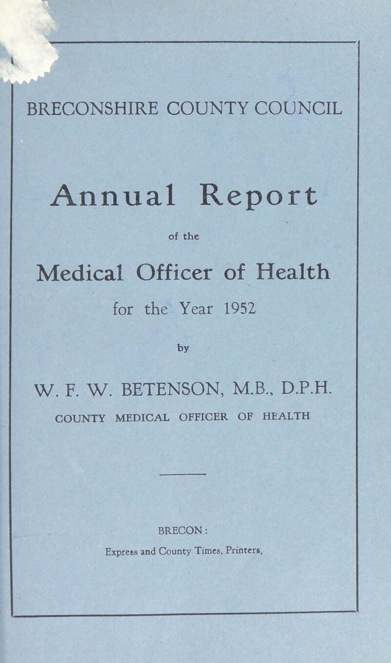 — BRECONSHIRE COUNTY COUNCIL Annual Report of the Medical Officer of Health for the Year 1952 by W. F. W. BETENSON, M.B., D.P.H. COUNTY MEDICAL OFFICER OF HEALTH BRECON: Express and County Times, Printers,