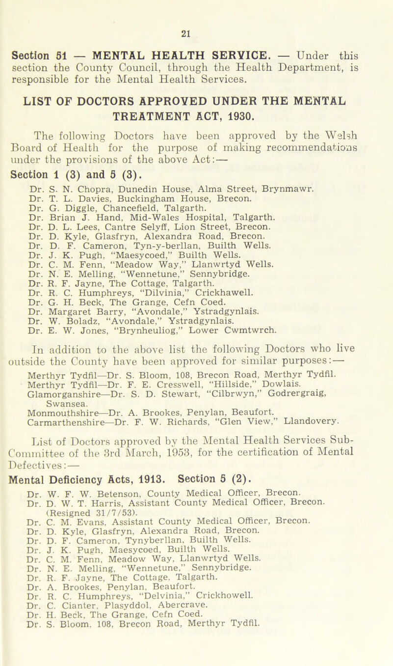 Section 51 — MENTAL HEALTH SERVICE. — Under this section the County Council, through the Health Department, is responsible for the Mental Health Services. LIST OF DOCTORS APPROVED UNDER THE MENTAL TREATMENT ACT, 1930. The following Doctors have been approved by the Welsh Board of Health for the purpose of making recommendations under the provisions of the above Act: — Section 1 (3) and 5 (3). Dr. S. N. Chopra, Dunedin House, Alma Street, Brynmawr. Dr. T. L. Davies, Buckingham House, Brecon. Dr. G. Diggle, Chancefield, Talgarth. Dr. Brian J. Hand, Mid-Wales Hospital, Talgarth. Dr. D. L. Lees, Cantre Selyff, Lion Street, Brecon. Dr. D. Kyle, Glasfryn, Alexandra Road, Brecon. Dr. D. F. Cameron, Tyn-y-berllan, Builth Wells. Dr. J. K. Pugh, “Maesycoed,” Builth Wells. Dr. C. M. Fenn, “Meadow Way,” Llanwrtyd Wells. Dr. N. E. Melling, “Wennetune,” Sennybridge. Dr. R. F. Jayne, The Cottage, Talgarth. Dr. R. C. Humphreys, “Dilvinia,” Crickhawell. Dr. G. H. Beck, The Grange, Cefn Coed. Dr. Margaret Barry, “Avondale,” Ystradgynlais. Dr. W. Boladz, “Avondale,” Ystradgynlais. Dr. E. W. Jones, “Brynheuliog,” Lower Cwmtwrch. In addition to the above list the following Doctors who live outside the County have been approved for similar purposes:— Merthyr Tydfil—Dr. S. Bloom. 108, Brecon Road, Merthyr Tydfil. Merthyr Tydfil—Dr. F. E. Cresswell, “Hillside,” Dowlais. Glamorganshire—Dr. S. D. Stewart, “Cilbrwyn,” Godrergraig, Swansea. Monmouthshire—Dr. A. Brookes, Penylan, Beaufort. Carmarthenshire—Dr. F. W. Richards, “Glen View,” Llandovery. List of Doctors approved by the Mental Health Services Sub- Committee of the 3rd March, 1953, for the certification of Mental Defectives:— Mental Deficiency Acts, 1913. Section 5 (2). Dr. W. F. W. Betenson, County Medical Officer, Brecon. Dr. D. W. T. Harris, Assistant County Medical Officer, Brecon. (Resigned 31/7/53). Dr. C. M. Evans. Assistant County Medical Officer, Brecon. Dr. D. Kyle, Glasfryn, Alexandra Road, Brecon. Dr. D. F. Cameron, Tynyberllan, Builth Wells. Dr. J. K. Pugh, Maesycoed, Builth Wells. Dr. C. M. Fenn, Meadow Way, Llanwrtyd Wells. Dr. N. E. Melling, “Wennetune,” Sennybridge. Dr. R. F. Jayne, The Cottage, Talgarth. Dr. A. Brookes, Penylan. Beaufort. Dr. R. C. Humphreys, “Delvinia,” Crickhowell. Dr. C. Cianter, Plasyddol, Abercrave. Dr. H. Beck, The Grange, Cefn Coed. Dr. S. Bloom. 108, Brecon Road, Merthyr Tydfil.