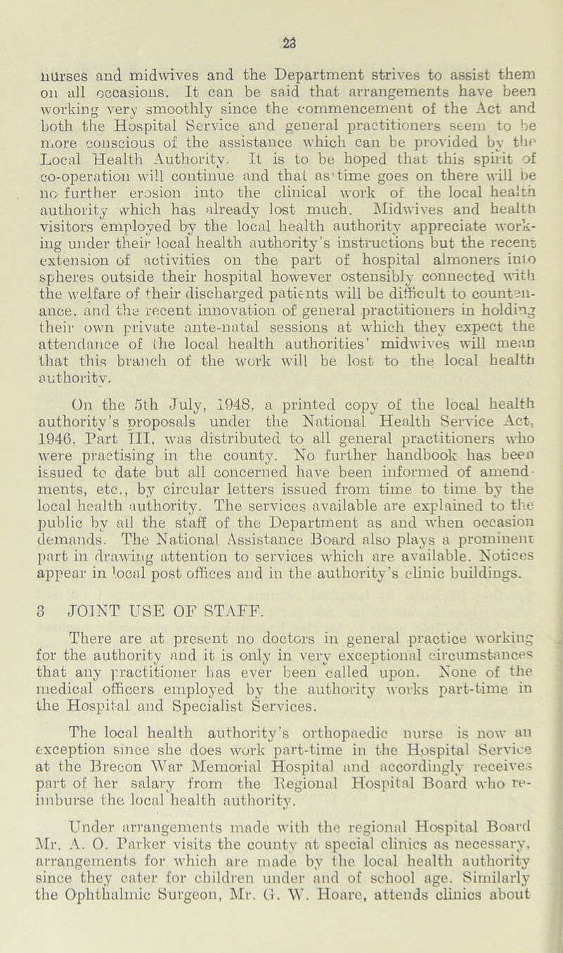 23 nurses and midwives and the Department strives to assist them on all occasions. It can be said that arrangements have been working very smoothly since the commencement of the Act and both the Hospital Service and general practitioners seem to be more conscious of the assistance which can be provided by the Local Health Authority. It is to be hoped that this spirit of co-operation will continue and that as’time goes on there will be no further erosion into the clinical work of the local health authority which has already lost much. Midwives and health visitors employed by the local health authority appreciate work- ing under their local health authority’s instructions but the recent extension of activities on the part of hospital almoners inio spheres outside their hospital however ostensibly connected with the welfare of their discharged patients will be difficult to counten- ance. and the recent innovation of general practitioners in holding their own private ante-natal sessions at which they expect the attendance of the local health authorities’ midwives will mean that this branch of the work will be lost to the local health authority. On the 5th July, 1948, a printed copy of the local health authority’s proposals under the National Health Service Act, 1946. Part III, was distributed to all general practitioners who were practising in the county. No further handbook has been issued to date but all concerned have been informed of amend- ments, etc., by circular letters issued from time to time by the local health authority. The services available are explained to the public by all the staff of the Department as and when occasion demands. The National Assistance Board also plays a prominent part in drawing attention to services which are available. Notices appear in 'ocal post offices and in the authority’s clinic buildiugs. 3 JOINT USE OF STAFF. There are at present no doctors in general practice working for the authority and it is only in very exceptional circumstances that any practitioner has ever been called upon. None of the medical officers employed by the authority works part-time in the Hospital and Specialist Services. The local health authority’s orthopaedic nurse is now an exception since she does work part-time in the Hospital Service at the Brecon War Memorial Hospital and accordingly receives part of her salary from the Regional Hospital Board who re- imburse the local health authority7. Under arrangements made with the regional Hospital Board Mr. A. 0. Parker visits the county at special clinics as necessary, arrangements for which are made by the local health authority since they cater for children under and of school age. Similarly the Ophthalmic Surgeon, Mr. G. W. Hoare, attends clinics about