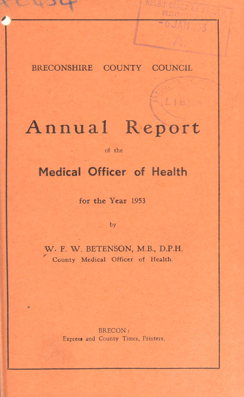 BRECONSHIRE COUNTY COUNCIL 1 $ & 'S’ i \ ; u — Annual Report of the Medical Officer of Health for the Year 1953 by w. F. W. BETENSON, M.B., D.P.H. County Medical Officer of Health. BRECON: Expresi and County Times, Printers.