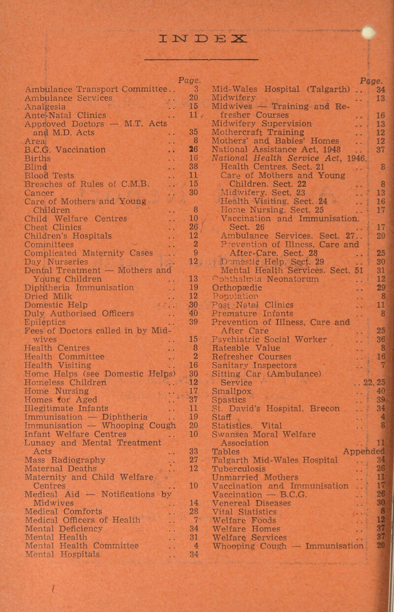 I 2sr ID E X Page. Page. Ambulance Transport Committee.. 3 Mid-Wales Hospital (Talgarth) .. 34 Ambulance Services 20 Midwifery 13 Analgesia 15 Midwives — Training and Re- Ante-Natal Clinics 11 / fresher Courses 16 Approved Doctors — M.T. Acts Midwifery Supervision 13 and M.D. Acts 35 Mothercraft Training 12 Area 8 Mothers’ and Babies’ Homes 12 B.C.G. Vaccination 26 National Assistance Act, 1948 37 ] Births 16 National Health Service Act, 1946. Blind 38 Health Centres. Sect. 21 ... 8 Blood Tests 11 Care of Mothers and Young Breaches of Rules of C.M.B. 15 Children. Sect. 22 8 Cancer 30 Midwifery. Sect. 23 .. : 13 Care of Mothers and Young Health Visiting. Sect. 24 16 Children 8 Horne Nursing. Sect. 25 17 1 Child Welfare Centres . 10 Vaccination and Immunisation. Chest Clinics 26 ' Sect. 26 .. : 17. Children’s Hospitals 12 Ambulance Services. Sect. 27.. 20 Committees 2 Prevention of Illness. Care and 1 Complicated Maternity Cases 9 After-Care. Sect. 28 25 Day Nurseries 12 Domestic Help. Sect. 29 30 1 Dental Treatment — Mothers and Mental Health Services. Sect. 51 31 Young Children 13 Ophthalmia Neonatorum 12 Diphtheria Immunisation 19 Orthopaedic 29 Dried Milk 12 Population 8 Domestic Help 30 Post Natal Clinics 11 Duly Authorised Officers 40 Premature Infants 8 Epileptics 39 Prevention of Illness. Care and Fees of Doctors called in by Mid- After Care 25 wives 15 Psychiatric Social Worker 36 f Health Centres 8 Rateable Value 8 Health Committee 2 Refresher Courses 16 ^ Health Visiting 16 Sanitary Inspectors 7 Home Helps (see Domestic Helps) 30 Sitting Car (Ambulance) Homeless Children 12 Service .. 22. 25 , Home Nursing 17 Smallpox 40) Homes for Aged 37 Spastics ..■ 39* Illegitimate Infants 11 St. David’s Hospital. Brecon 34 Immunisation — Diphtheria 19 Staff 4 Immunisation — Whooping Cough 20 Statistics. Vital 8: Infant Welfare Centres 10 Swansea Moral Welfare Lunacy and Mental Treatment Association u Acts 33 Tables Appended) Mass Radiography 27 Talgarth Mid-Wales Hospital 34 Maternal Deaths 12 Tuberculosis 26 Maternity and Child Welfare Unmarried Mothers 11 Centres 10 Vaccination and Immunisation .. 17 Medical Aid — Notifications by Vaccination — B.C.G. 26 Midwives 14 Venereal Diseases Medical Comforts 28 Vital Statistics 8 Medical Officers of Health 7 Welfare Foods 12 Mental Deficiency 34 Welfare Homes 37 Menial Health 31 Welfare Services 371 Mental Health Committee 4 Whooping Cough — Immunisation Mental Hospitals 34 i