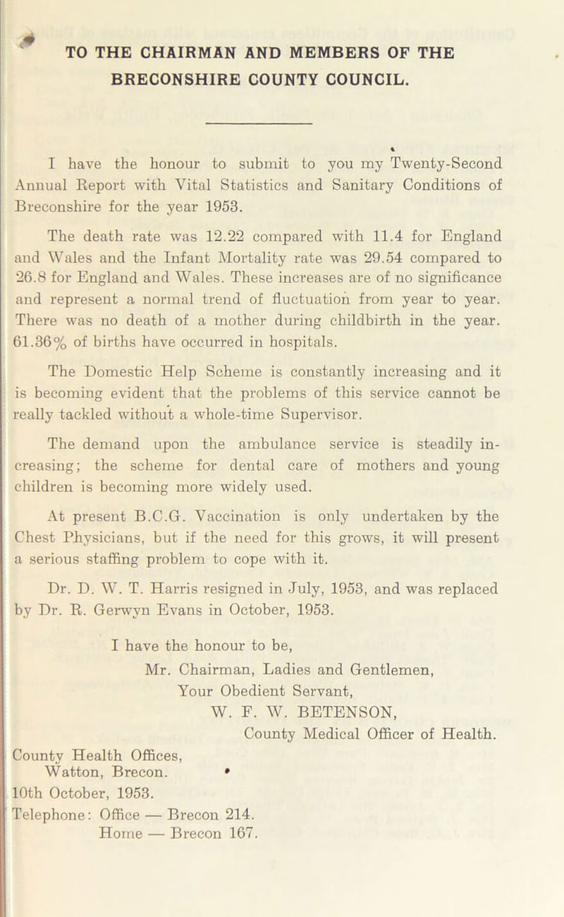 TO THE CHAIRMAN AND MEMBERS OF THE BRECONSHIRE COUNTY COUNCIL. * I have the honour to submit to you my Twenty-Second Annual Report with Vital Statistics and Sanitary Conditions of Breconshire for the year 1953. The death rate was 12.22 compared with 11.4 for England and Wales and the Infant Mortality rate was 29.54 compared to 26.8 for England and Wales. These increases are of no significance and represent a normal trend of fluctuation from year to year. There was no death of a mother during childbirth in the year. 61.36% of births have occurred in hospitals. The Domestic Help Scheme is constantly increasing and it is becoming evident that the problems of this service cannot be really tackled without a whole-time Supervisor. The demand upon the ambulance service is steadily in- creasing; the scheme for dental care of mothers and young children is becoming more widely used. x\t present B.C.G. Vaccination is only undertaken by the Chest Physicians, but if the need for this grows, it will present a serious staffing problem to cope with it. Dr. D. W. T. Harris resigned in July, 1953, and was replaced by Dr. R. Gerwvn Evans in October, 1953. I have the honour to be, Mr. Chairman, Ladies and Gentlemen, Your Obedient Servant, W. F. W. BETENSON, County Medical Officer of Health. County Plealth Offices, Watton, Brecon. • 10th October, 1953. Telephone: Office — Brecon 214. Home — Brecon 167.