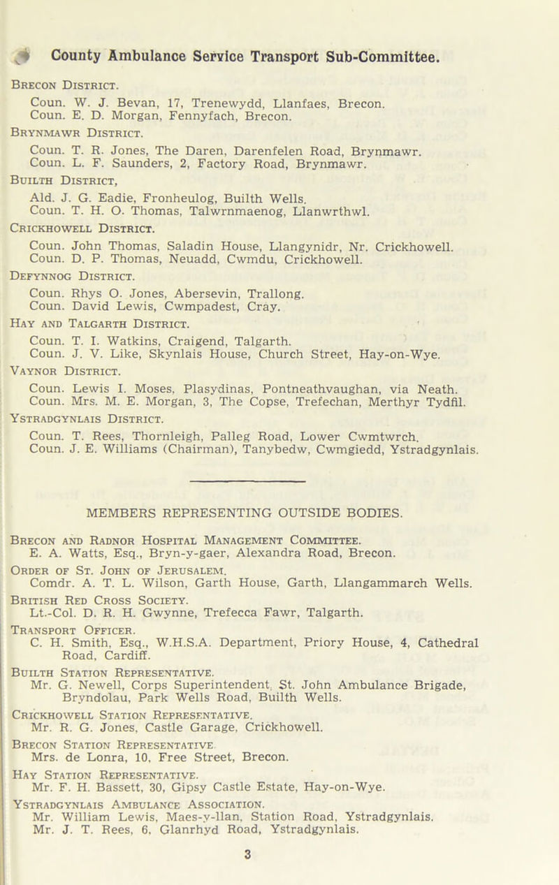 ^ County Ambulance Service Transport Sub-Committee. Brecon District. Coun. W. J. Bevan, 17, Trenewydd, Llanfaes, Brecon. Coun. E. D. Morgan, Fennyfach, Brecon. Brynmawr District. Coun. T. R. Jones, The Daren, Darenfelen Road, Brynmawr. Coun. L. F. Saunders, 2, Factory Road, Brynmawr. Builth District, Aid. J. G. Eadie, Fronheulog, Builth Wells. Coun. T. H. O. Thomas, Talwrnmaenog, Llanwrthwl. Crickhowell District. Coun. John Thomas, Saladin House, Llangynidr, Nr. Crickhowell. Coun. D. P. Thomas, Neuadd, Cwmdu, Crickhowell. Defynnog District. Coun. Rhys O. Jones, Abersevin, Trallong. Coun. David Lewis, Cwmpadest, Cray. Hay and Talgarth District. Coun. T. I. Watkins, Craigend, Talgarth. Coun. J. V. Like, Skynlais House, Church Street, Hay-on-Wye. Vaynor District. Coun. Lewis I. Moses, Plasydinas, Pontneathvaughan, via Neath. Coun. Mrs. M. E. Morgan, 3, The Copse, Trefechan, Merthyr Tydfil. Ystradgynlais District. Coun. T. Rees, Thornleigh, Palleg Road, Lower Cwmtwrch. Coun. J. E. Williams (Chairman), Tanybedw, Cwmgiedd, Ystradgynlais. MEMBERS REPRESENTING OUTSIDE BODIES. Brecon and Radnor Hospital Management Committee. E. A. Watts, Esq., Bryn-y-gaer, Alexandra Road, Brecon. Order of St. John of Jerusalem. Comdr. A. T. L. Wilson, Garth House, Garth, Llangammarch Wells. British Red Cross Society. Lt.-Col. D. R. H. Gwynne, Trefecca Fawr, Talgarth. Transport Officer. C. H. Smith, Esq., W.H.S.A. Department, Priory House, 4, Cathedral Road, Cardiff. Builth Station Representative. Mr. G. Newell, Corps Superintendent, St. John Ambulance Brigade, Bryndolau, Park Wells Road, Builth Wells. Crickhowell Station Representative. Mr. R. G. Jones, Castle Garage, Crickhowell. Brecon Station Representative Mrs. de Lonra, 10, Free Street, Brecon. Hay Station Representative. Mr. F. H. Bassett, 30, Gipsy Castle Estate, Hay-on-Wye. Ystradgynlais Ambulance Association. Mr. William Lewis, Maes-.v-llan, Station Road, Ystradgynlais. Mr. J. T. Rees, 6, Glanrhyd Road, Ystradgynlais.