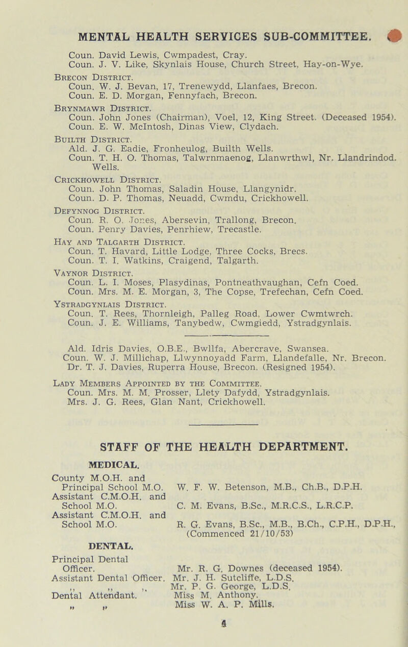 MENTAL HEALTH SERVICES SUB-COMMITTEE. # Coun. David Lewis, Cwmpadest, Cray. Coun. J. V. Like, Skynlais House, Church Street, Hay-on-Wye. Brecon District. Coun. W. J. Bevan, 17, Trenewydd, Llanfaes, Brecon. Coun. E. D. Morgan, Fennyfach, Brecon. Brynmawr District. Coun. John Jones (Chairman), Voel, 12, King Street. (Deceased 1954). Coun. E. W. McIntosh, Dinas View, Clydach. Builth District. Aid. J. G. Eadie, Fronheulog, Builth Wells. Coun. T. H. O. Thomas, Talwrnmaenog, Llanwrthwl, Nr. Llandrindod. Wells. Crickhowell District. Coun. John Thomas, Saladin House, Llangynidr. Coun. D. P. Thomas, Neuadd, Cwmdu, Crickhowell. Defynnog District. Coun. R. O. Jones, Abersevin, Trallong, Brecon. Coun. Penry Davies, Penrhiew, Trecastle. Hay and Talgarth District. Coun. T. Havard, Little Lodge, Three Cocks, Brecs. Coun. T. I. Watkins, Craigend, Talgarth. Vaynor District. Coun. L. I. Moses, Plasydinas, Pontneathvaughan, Cefn Coed. Coun. Mrs. M. E. Morgan, 3, The Copse, Trefechan, Cefn Coed. Ystradgynlais District. Coun. T. Rees, Thornleigh, Palleg Road. Lower Cwmtwrch. Coun. J. E. Williams, Tanybedw, Cwmgiedd, Ystradgynlais. Aid. Idris Davies, O.B.E., Bwllfa, Abercrave, Swansea. Coun. W. J. Millichap, Llwynnoyadd Farm. Llandefalle, Nr. Brecon. Dr. T. J. Davies, Ruperra House, Brecon. (Resigned 1954). Lady Members Appointed by the Committee. Coun. Mrs. M. M. Prosser, Llety Dafydd, Ystradgynlais. Mrs. J. G. Rees, Gian Nant, Crickhowell. STAFF OF THE HEALTH DEPARTMENT. MEDICAL. County M.O.H. and Principal School M.O. Assistant C.M.O.H. and School M.O. Assistant C.M.O.H. and School M.O. DENTAL. W. F. W. Betenson, M.B., Ch.B., D.P.H. C. M. Evans, B.Sc., M.R.C.S., L.R.C.P. R. G. Evans, B.Sc., M.B.. B.Ch., C.P.H.. D.P.H., (Commenced 21/10/53) Principal Dental Officer. Mr. R. G. Downes (deceased 1954). Assistant Dental Officer. Mr. J. H. Sutcliffe, L.D.S. ,, „ Mr. P. G. George, L.D.S. Dental Attendant. ' Miss M. Anthony. „ „ Miss W. A. P. Mills.