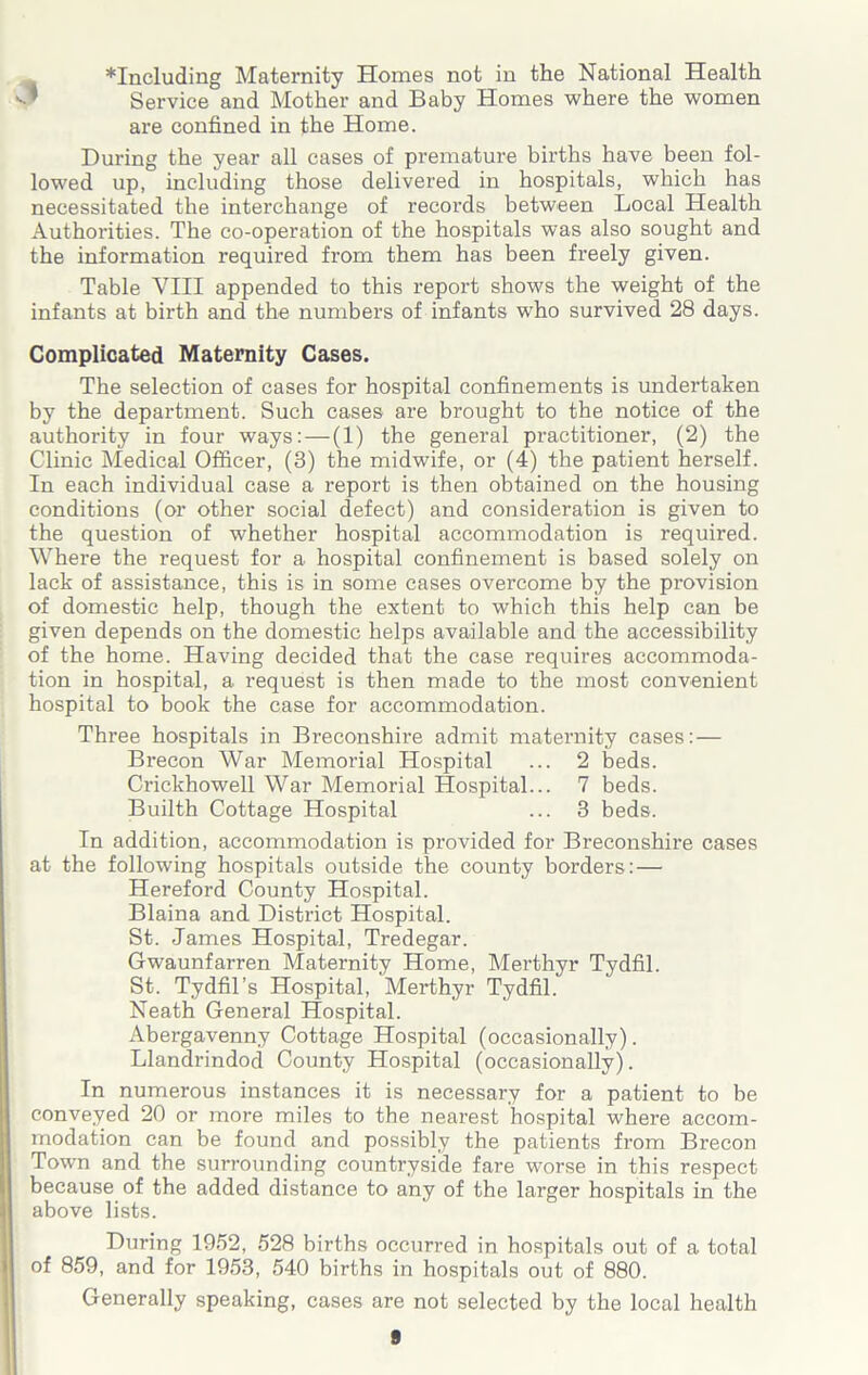 *Including Maternity Homes not in the National Health Service and Mother and Baby Homes where the women are confined in the Home. During the year all cases of premature births have been fol- lowed up, including those delivered in hospitals, which has necessitated the interchange of records between Local Health Authorities. The co-operation of the hospitals was also sought and the information required from them has been freely given. Table VIII appended to this report shows the weight of the infants at birth and the numbers of infants wTho survived 28 days. Complicated Maternity Cases. The selection of cases for hospital confinements is undertaken by the department. Such cases are brought to the notice of the authority in four ways: — (1) the general practitioner, (2) the Clinic Medical Officer, (3) the midwife, or (4) the patient herself. In each individual case a report is then obtained on the housing conditions (or other social defect) and consideration is given to the question of whether hospital accommodation is required. Where the request for a hospital confinement is based solely on lack of assistance, this is in some cases overcome by the provision of domestic help, though the extent to which this help can be given depends on the domestic helps available and the accessibility of the home. Having decided that the case requires accommoda- tion in hospital, a request is then made to the most convenient hospital to book the case for accommodation. Three hospitals in Breconshire admit maternity cases:— Brecon War Memorial Hospital ... 2 beds. Crickhowell War Memorial Hospital... 7 beds. Builth Cottage Hospital ... 3 beds. In addition, accommodation is provided for Breconshire cases at the following hospitals outside the county borders: — Hereford County Hospital. Blaina and District Hospital. St. James Hospital, Tredegar. Gwaunfarren Maternity Home, Merthyr Tydfil. St. Tydfil’s Hospital, Merthyr Tydfil. Neath General Hospital. Abergavenny Cottage Hospital (occasionally). Llandrindod County Hospital (occasionally). In numerous instances it is necessary for a patient to be conveyed 20 or more miles to the nearest hospital where accom- modation can be found and possibly the patients from Brecon Town and the surrounding countryside fare worse in this respect because of the added distance to any of the larger hospitals in the above lists. During 1952, 528 births occurred in hospitals out of a total of 859, and for 1953, 540 births in hospitals out of 880. Generally speaking, cases are not selected by the local health 8