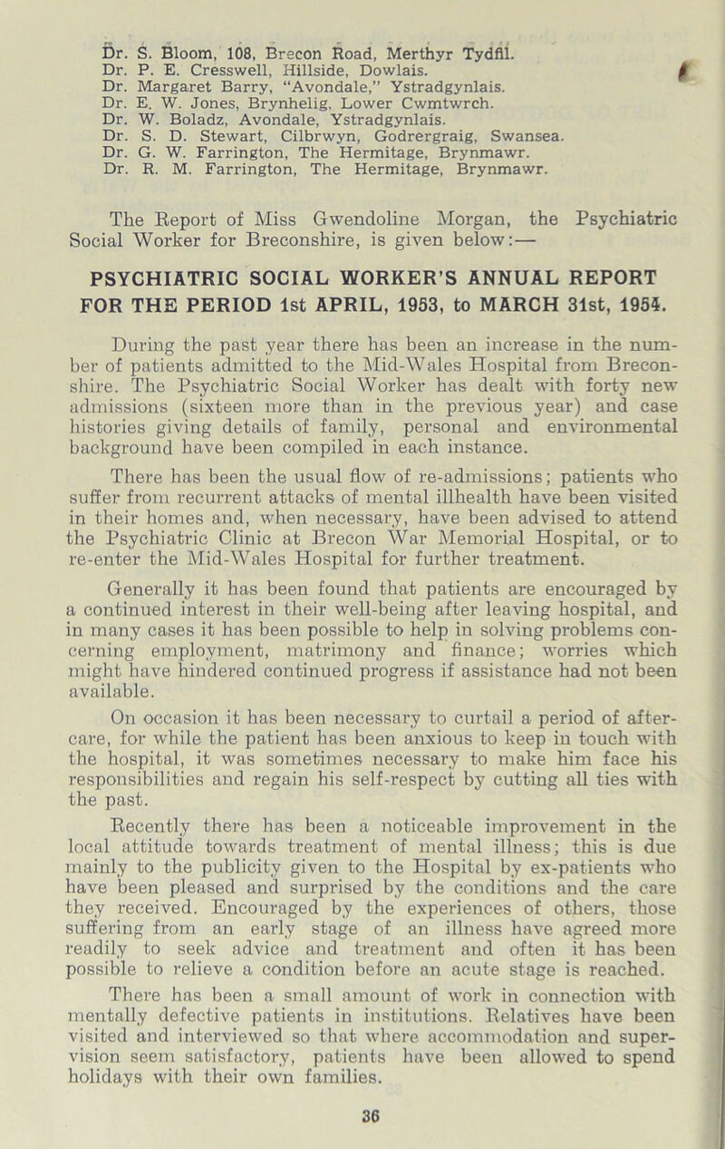 Dr. S. Bloom, 108, Brecon Road, Merthyr Tydfil. Dr. P. E. Cresswell, Hillside, Dowlais. f Dr. Margaret Barry, “Avondale,” Ystradgynlais. Dr. E. W. Jones, Brynhelig. Lower Cwmtwrch. Dr. W. Boladz, Avondale, Ystradgynlais. Dr. S. D. Stewart, Cilbrwyn, Godrergraig, Swansea. Dr. G. W. Farrington, The Hermitage, Brynmawr. Dr. R. M. Farrington, The Hermitage, Brynmawr. The Report of Miss Gwendoline Morgan, the Psychiatric Social Worker for Breconshire, is given below:— PSYCHIATRIC SOCIAL WORKER’S ANNUAL REPORT FOR THE PERIOD 1st APRIL, 1953, to MARCH 31st, 1955. During the past year there has been an increase in the num- ber of patients admitted to the Mid-Wales Hospital from Brecon- shire. The Psychiatric Social Worker has dealt with forty new admissions (sixteen more than in the previous year) and case histories giving details of family, personal and environmental background have been compiled in each instance. There has been the usual flow of re-admissions; patients who suffer from recurrent attacks of mental illkealth have been visited in their homes and, when necessary, have been advised to attend the Psychiatric Clinic at Brecon War Memorial Hospital, or to re-enter the Mid-Wales Hospital for further treatment. Generally it has been found that patients are encouraged by a continued interest in their well-being after leaving hospital, and in many cases it has been possible to help in solving problems con- cerning employment, matrimony and finance; worries which might have hindered continued progress if assistance had not been available. On occasion it has been necessary to curtail a period of after- care, for while the patient has been anxious to keep in touch with the hospital, it was sometimes necessary to make him face his responsibilities and regain his self-respect by cutting all ties with the past. Recently there has been a noticeable improvement in the local attitude towards treatment of mental illness; this is due mainly to the publicity given to the Hospital by ex-patients who have been pleased and surprised by the conditions and the care they received. Encouraged by the experiences of others, those suffering from an early stage of an illness have agreed more readily to seek advice and treatment and often it has been possible to relieve a condition before an acute stage is reached. There has been a small amount of work in connection with mentally defective patients in institutions. Relatives have been visited and interviewed so that where accommodation and super- vision seem satisfactory, patients have been allowed to spend holidays with their own families.