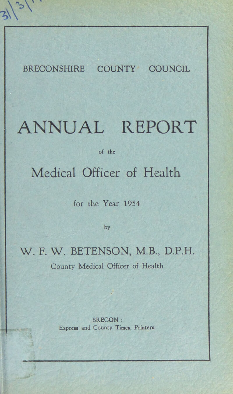 BRECONSHIRE COUNTY COUNCIL ANNUAL REPORT of the Medical Officer of Health for the Year 1954 by W. F. W. BETENSON, M.B., D.P.H. County Medical Officer of Health BRECON : Express and County Times, Printers.