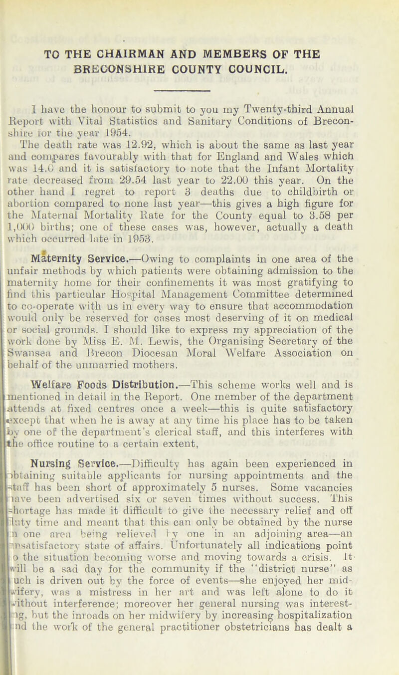 TO THE CHAIRMAN AND MEMBERS OF THE BRECONSHIRE COUNTY COUNCIL. 1 have the honour to submit to you my Twenty-third Annual Report with Vital Statistics and Sanitary Conditions of Brecon- shire lor the year 1954. The death rate was 12.92, which is about the same as last year and compares favourably with that for England and Wales which was 14.C and it is satisfactory to note that the Infant Mortality rate decreased from 29.54 last year to 22.00 this year. On the other hand I regret to report 3 deaths due to childbirth or abortion compared to none last year—this gives a high figure for the Maternal Mortality Rate for the County equal to 3.58 per 1,000 births; one of these cases was, however, actually a death which occurred late in 1953. Maternity Service.—Owing to complaints in one area of the unfair methods by which patients were obtaining admission to the maternity home for their confinements it was most gratifying to find this particular Hospital Management Committee determined to co-operate with us in every way to ensure that accommodation would only be reserved for cases most deserving of it on medical or social grounds. I should like to express my appreciation of the work done by Miss E. M. Lewis, the Organising Secretary of the Swansea and Brecon Diocesan Moral Welfare Association on behalf of the unmarried mothers. Welfare Foods Distribution.—This scheme works well and is mentioned in detail in the Report. One member of the department attends at fixed centres once a week—this is quite satisfactory except that when he is away at any time his place has to be taken by one of the department’s clerical staff, and this interferes with .the office routine to a certain extent, Nursing Service.—Difficulty has again been experienced in (obtaining suitable applicants for nursing appointments and the ntaff has been short of approximately 5 nurses. Some vacancies lave been advertised six or seven times without success. This [shortage has made it difficult to give the necessary relief and off I luty time and meant that this can only be obtained by the nurse J n one area being relieved by one in an adjoining area—an rmsatisfactory state of affairs. Unfortunately all indications point I o the situation becoming worse and moving towards a crisis, it will be a sad day for the community if the “district nurse” as I uch is driven out by the force of events—she enjoyed her mid- wifery, was a mistress in her art and was left alone to do it without interference; moreover her general nursing was interest- ig, but the inroads on her midwifery by increasing hospitalization | nd the work of the general practitioner obstetricians has dealt a