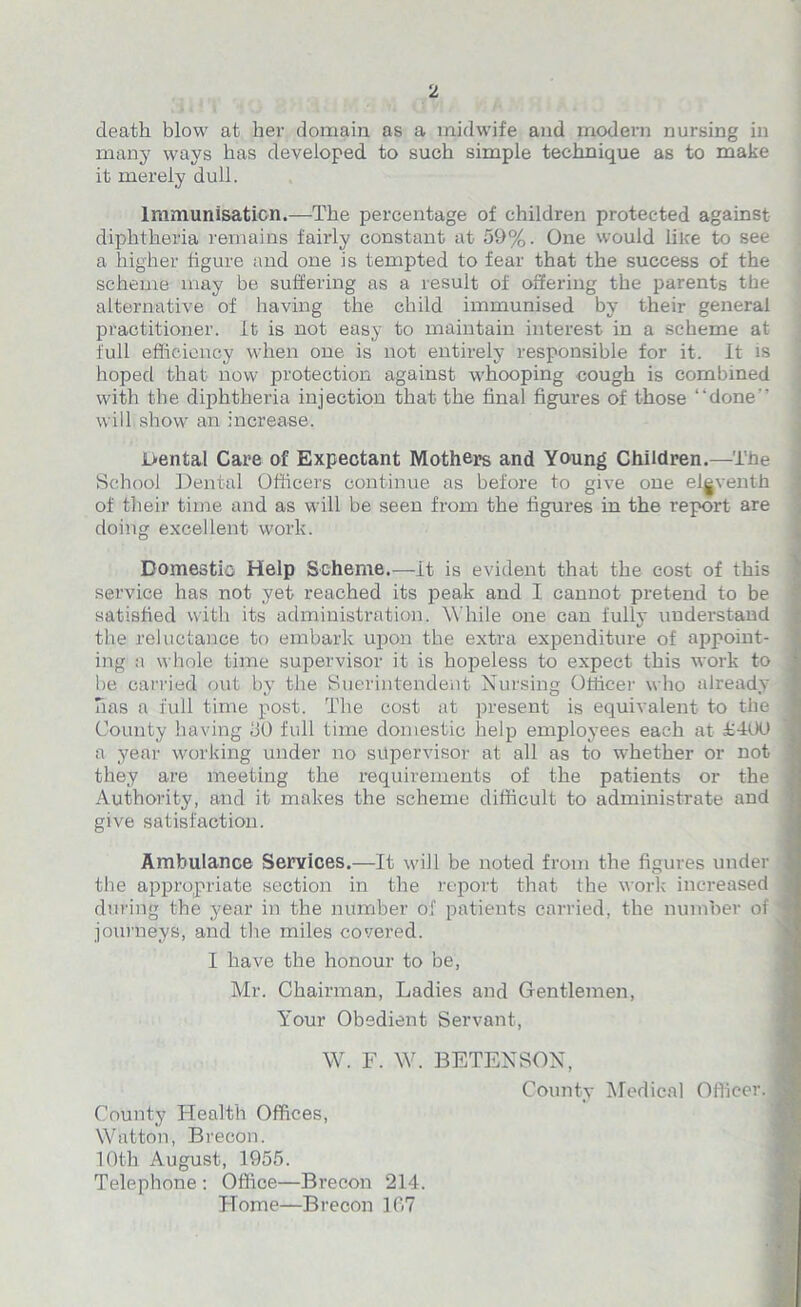 death blow at her domain as a midwife and modern nursing in many ways has developed to such simple technique as to make it merely dull. Immunisation.—The percentage of children protected against diphtheria remains faiidy constant at 59%. One would lilce to see a higher figure and one is tempted to fear that the success of the scheme may be suffering as a result of offering the parents the alternative of having the child immunised by their general practitioner, it is not easy to maintain interest in a scheme at full efficiency when one is not entirely responsible for it. It is hoped that now protection against whooping cough is combined with the diphtheria injection that the final figures of those “done’' will show an increase. Dental Care of Expectant Mothers and Young Children.—The School Dental Officers continue as before to give one eleventh of their time and as will be seen from the figures in the report are doing excellent work. Domestic Help Scheme.—It is evident that the cost of this service has not yet reached its peak and I cannot pretend to be satisfied with its administration. While one can fully understand the reluctance to embark upon the extra expenditure of appoint- ing a whole time supervisor it is hopeless to expect this work to be carried out by the Suerintendent Nursing Officer who already has a full time post. The cost at present is equivalent to the I County having 50 full time domestic help employees each at £400 I a year working under no supervisor at all as to whether or not • they are meeting the requirements of the patients or the j Authority, and it makes the scheme difficult to administrate and give satisfaction. Ambulance Services.—It will be noted from the figures under j the appropriate section in the report that the work increased 1 during the year in the number of patients carried, the number of | journeys, and the miles covered. I have the honour to be, Mr. Chairman, Ladies and Gentlemen, Your Obedient Servant, W. F. W. BETENSON, County Medical Officer.! County Health Offices, Watton, Brecon. 10th August, 1955. Telephone : Office—Brecon 214. Home—Brecon 167