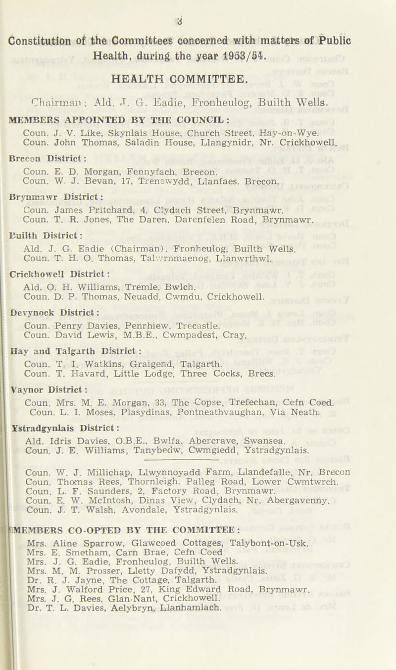 Constitution of the Committees concerned with matters of Public Health, during the year 1953/54. HEALTH COMMITTEE. Chairman : Aid. J. G. Eadie, Fronkeulog, Builth Wells. MEMBERS APPOINTED BY THE COUNCIL: Coun. J. V. Like, Skynlais House. Church Street, Hay-on-Wye. Coun. John Thomas, Saladin House, Llangynidr, Nr. Crickhowell. Brecon District: Coun. E. D. Morgan, Fennyfach, Brecon. Coun. W. J. Bevan, 17, Trenewydd, Llanfaes. Brecon. Brynmawr District: Coun. James Pritchard, 4, Clvdach Street, Brynmawr. Coun. T. R. Jones, The Daren. Darenfelen Road, Brynmawr. Builth District: Aid. J. G. Eadie (Chairman). Fronheulog, Builth Wells. Coun. T. H. O. Thomas, Talv/rnmaenog, Llanwrthwl. Crickhowell District: Aid. O. H. Williams, Tremle, Bwlch. Coun. D. P. Thomas, Neuadd, Cwmdu, Crickhowell. Devynock District: Coun. Penry Davies, Penrhiew, Trecastle. Coun. David Lewis, M.B.E., Cwmpadest, Cray. Hay and Talgarth District : Coun. T. I. Watkins, Graigend, Talgarth. Coun. T. Havard, Little Lodge, Three Cocks, Brecs. Vaynor District: Coun. Mrs. M. E. Morgan, 33, The Copse, Trefechan, Cefn Coed. Coun. L. I. Moses, Plasydinas, Pontneathvaughan, Via Neath. Ystradgynlais District: Aid. Idris Davies, O.B.E.. Bwlfa, Abercrave, Swansea. Coun. J. E. Williams, Tanybedw, Cwmgiedd, Ystradgynlais. Coun. W. J. Millichap, Llwynnoyadd Farm, Llandefalle, Nr. Brecon Coun. Thomas Rees, Thornleigh. Palleg Road, Lower Cwmtwrch. Coun. L. F. Saunders, 2, Factory Road, Brynmawr. Coun. E. W. McIntosh, Dinas View, Clydach, Nr. Abergavenny. Coun. J. T. Walsh, Avondale, Ystradgynlais. EMBERS CO OPTED BY THE COMMITTEE : Mrs. Aline Sparrow, Glawcoed Cottages, Talybont-on-Usk. Mrs. E. Smetham, Carn Brae, Cefn Coed Mrs. J. G. Eadie, Fronheulog, Builth Wells. Mrs. M. M. Prosser, Lletty Dafydd, Ystradgynlais. Dr. R. J. Jayne, The Cottage, Talgarth. Mrs. J. Walford Price, 27, King Edward Road, Brynmawr. Mrs. J. G. Rees. Glan-Nant, Crickhowell. Dr. T. L. Davies, Aelybryn, Llanhamlach.