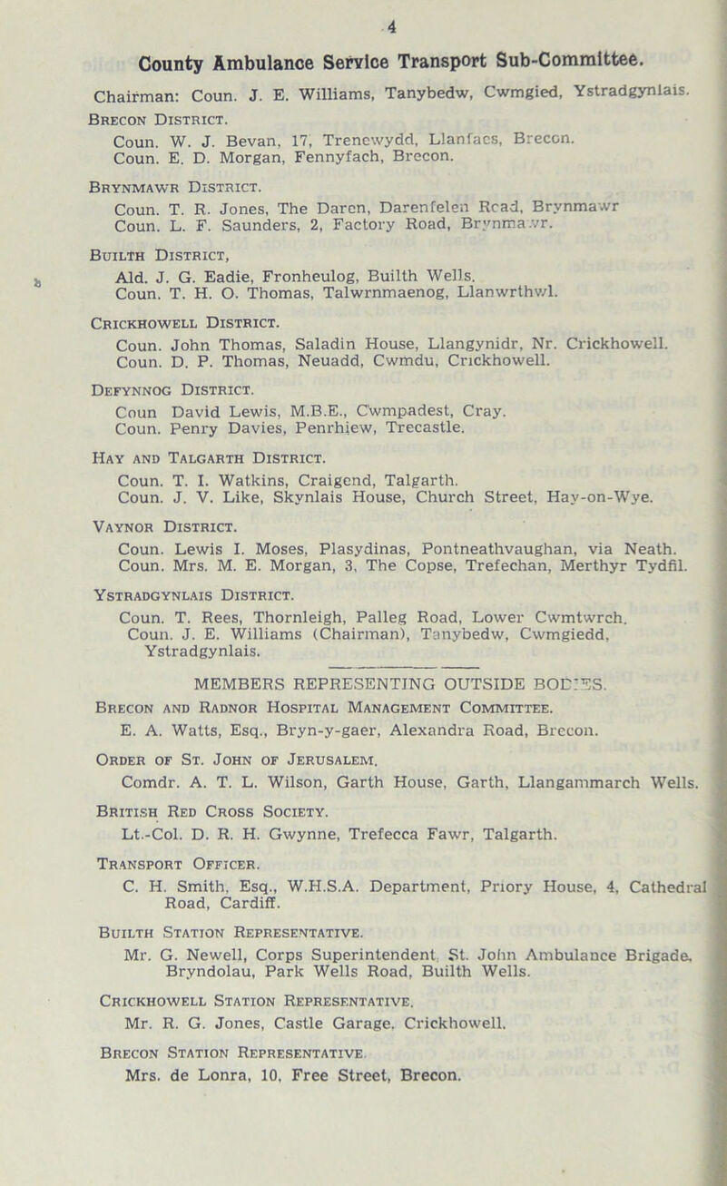 County Ambulance Service Transport Sub-Committee. Chairman: Coun. J. E. Williams, Tanybedw, Cwmgied, Ystradgynlais. Brecon District. Coun. W. J. Bevan, 17, Trencwydd, Llanfacs, Brecon. Coun. E. D. Morgan, Fennyfach, Brecon. Brynmawr District. Coun. T. R. Jones, The Daren, Darenfelen Read, Brvnma.vr Coun. L. F. Saunders, 2, Factory Road, Brynmawr. Builth District, Aid. J. G. Eadie, Fronheulog, Builth Wells. Coun. T. H. O. Thomas, Talwrnmaenog, Llanwrthv/1. Crickhowell District. Coun. John Thomas, Saladin House, Llangynidr, Nr. Crickhowell. Coun. D. P. Thomas, Neuadd, Cwmdu, Crickhowell. Defynnog District. Coun David Lewis, M.B.E., C'wmpadest, Cray. Coun. Penry Davies, Penrhiew, Trecastle. Hay and Talgarth District. Coun. T. I. Watkins, Craigend, Talgarth. Coun. J. V. Like, Skynlais House, Church Street, Hay-on-Wye. Vaynor District. Coun. Lewis I. Moses, Plasydinas, Pontneathvaughan, via Neath. Coun. Mrs. M. E. Morgan, 3, The Copse, Trefechan, Merthyr Tydfil. Ystradgynlais District. Coun. T. Rees, Thornleigh, Palleg Road, Lower Cwmtwrch. Coun. J. E. Williams (Chairman), Tanybedw, Cwmgiedd, Ystradgynlais. MEMBERS REPRESENTING OUTSIDE BODIES. Brecon and Radnor Hospital Management Committee. E. A. Watts, Esq., Bryn-y-gaer, Alexandra Road, Brecon. Order of St. John of Jerusalem. Comdr. A. T. L. Wilson, Garth House, Garth, Llangammarch Wells. British Red Cross Society. Lt.-Col. D. R. H. Gwynne, Trefecca Fawr, Talgarth. Transport Officer. C. H. Smith. Esq., W.H.S.A. Department, Priory House, 4. Cathedral Road, Cardiff. Builth Station Representative. Mr. G. Newell, Corps Superintendent, St. John Ambulance Brigade. Bryndolau, Park Wells Road, Builth Wells. Crickhowell Station Representative. Mr. R. G. Jones, Castle Garage, Crickhowell. Brecon Station Representative Mrs. de Lonra, 10. Free Street, Brecon.