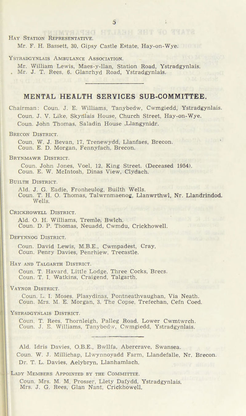 Hay Station Representative. Mr. F. H. Bassett, 30, Gipsy Castle Estate. Hay-on-Wye. Ystradgynlais Ambulance Association. Mr. William Lewis, Maes-y-llan, Station Road, Ystradgynlais. . Mr. J. T. Rees, 6. Glanrhyd Road, Ystradgynlais. MENTAL HEALTH SERVICES SUB-COMMITTEE. Chairman: Coun. J. E. Williams, Tanybedw, Cwmgiedd, Ystradgynlais. Coun. J. V. Like, Skyrilais House, Church Street, Hay-on-Wye. Coun. John Thomas, Saladin House .Llangynidr. Brecon District. Coun. W. J. Bevan, 17, Trenewydd, Llanfaes, Brecon. Coun. E. D. Morgan, Fennyfach, Brecon. Brynmawr District. Coun. John Jones, Voel, 12, King Street. (Deceased 1954). Coun. E. W. McIntosh, Dinas View, Clydach. Builth District. Aid. J. G. Eadie, Fronheulog, Builth Wells. Coun. T. H. O. Thomas, Talwrnmaenog, Llanwrthwl, Nr. Llandrindod. Wells. Crickhowell District. Aid. O. H. Williams, Tremle, Bwlch. Coun. D. P. Thomas, Neuadd, Cwmdu, Crickhowell. Defynnog District. Coun. David Lewis, M.B.E., Cwmpadest, Cray. Coun. Penry Davies, Penrhiew, Trecastle. Hay and Talgarth District. Coun. T. Havard, Little Lodge, Three Cocks, Brecs. Coun. T. I. Watkins, Craigend, Talgarth. Vaynor District. Coun. L. I. Moses. Plasydinas, Pontneathvaughan, Via Neath. Coun. Mrs. M. E. Morgan, 3. The Copse, Trefechan, Cefn Coed. Ystradgynlais District. Coun. T. Rees. Thornleigh. Palleg Road, Lower Cwmtwrch. Coun. J. E. Williams, Tanybedw, Cwmgiedd, Ystradgynlais. Aid. Idris Davies, O.B.E., Bwllfa, Abercrave, Swansea. Coun. W. J. Millichap, Llwynnoyadd Farm, Llandefalle, Nr. Brecon. Dr. T. L. Davies, Aelybryn, Llanhamlach. Lady Members Appointed by the Committee. Coun. Mrs. M. M. Prosser, Llety Dafydd, Ystradgynlais. Mrs. J. G. Rees, Gian Nant, Crickhowell.