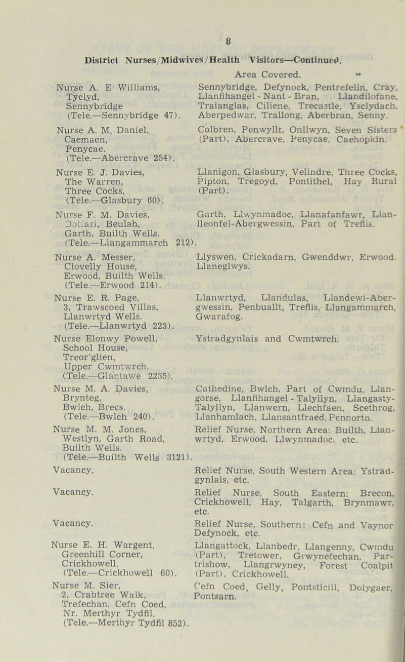 District Nurses/Midwives/Health Visitors—Continued. Area Covered. Nurse A. E Williams, Tyclyd, Sennybridge (Tele.—Sennybridge 47). Nurse A. M. Daniel, Caemaen, Penycae. (Tele.—Abercrave 254). Sennybridge, Defynock, Pentrefelin, Cray, Llanfihangel - Nant - Bran, Llandilofane, Traianglas, Ciliene, Tre-castle, Ysclydach, Aberpedwax-, Trallong, Aberbran, Senny. Colbren, Penwyllt, Onllwyn, Seven Sisters * (Part), Abercrave, Penycae, Caehopkin. Nurse E. J. Davies, The Warren, Three Cocks, (Tele.—Glasbury 60). Llanigon, Glasbury, Velindre, Three Cocks, Pipton, Tregoyd, Pontithel, Hay Rural (Part). Nurse F. M. Davies, Doliari, Beulah, Gai'th, Llwynmadoc, Llanafanfawr, Llan- lleonfel-Abergwessin, Part of Treflis. Garth, Builth Wells. (Tele.—Llangammarch 212) Nurse A. Messer, Clovelly House, Erwood, Builth Wells. (Tele.—Erwood 214). Llyswen, Crickadai'n. Gwenddwr, Erwood. Llaneglwys. Nurse E. R. Page, 3, Trawscoed Villas, Llanwrtyd Wells. (Tele.—Llanwrtyd 223). Llanwrtyd, Llandulas, Llandewi-Aber- gwessin, Penbuallt, Treflis, Llangammarch, Gwarafog. Nui’se Elonwy Powell, School House, Treor’glien, Upper C.wmtwrch. (Tele.—Glantawe 2235). Ystradgynlais and Cwmtwrch. Nurse M. A. Davies, Brynteg, Bwlch, Brecs. (Tele.—Bwlch 240). Nurse M. M. Jones, Westlyn, Garth Road, Builth Wells. Cathedine, Bwlch, Part of Cwmdu, Llan- | gorse, Llanfihangel - Talyllyn, Llangasty- , Talyllyn, Llanwern, Llechfaen, Scethrog, 1 Llanhamlach, Llansantfraed, Pennortn. Relief Nurse, Northern Area: Builth, Llan- 1 wrtyd, Erwood, Llwynmadoc. etc. (Tele.—Builth Wells 3121) Vacancy. Vacancy. Vacancy. Nurse E. H. Wargent, Greenhill Corner, Crickhowell. (Tele.—Crickhowell 60). Nurse M. Sier, 2. Crabtree Walk. Trefechan, Cefn Coed, Relief Nurse, South Westei'n Area: Ystrad- j gynlais, etc. Relief Nurse, South Eastern: Brecon, . Crickhowell, Hay, Talgarth, Brynmawr. 1 etc. Relief Nurse, Southern: Cefn and Vavnor Defynock, etc. Llangattock, Llanbedr. Llangenny, Cwmdu (Part), Tretower, Giwynefechan, Par- ■ trishow, Llangrwyney, Forest Coalpit : (Pai't), Crickhowell. Cefn Coed, Geliy, Pontsticill, Dolygaer, j Pontsam. Nr. Merthyr Tydfil. (Tele—Merthyr Tydfil 852).