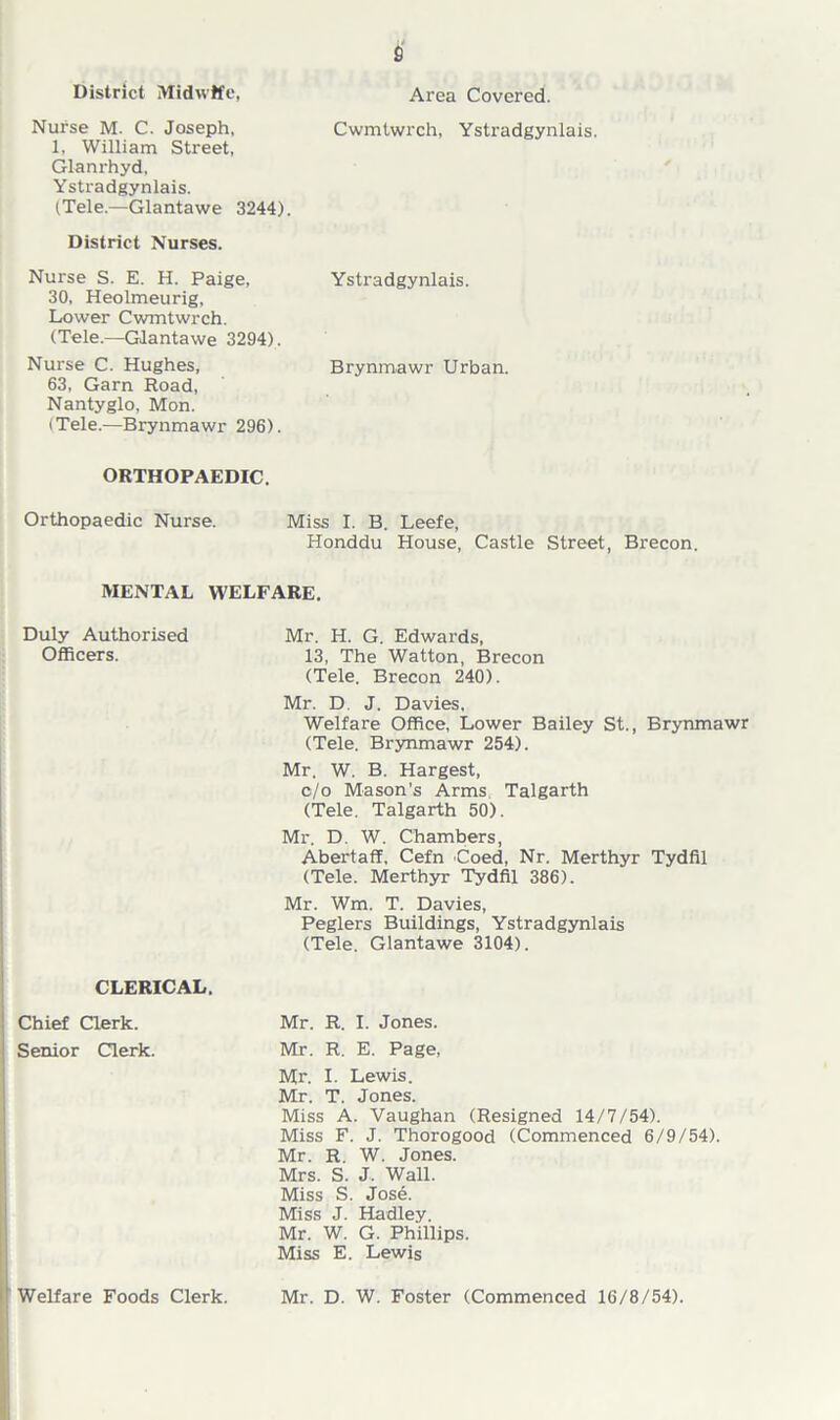 s District Midwife, Nurse M. C. Joseph, 1, William Street, Glanrhyd. Ystradgynlais. (Tele.—Glantawe 3244). District Nurses. Nurse S. E. H. Paige, 30, Heolmeurig, Lower Cwmtwrch. (Tele.—Glantawe 3294). Nurse C. Hughes, 63, Garn Road, Nantyglo, Mon. (Tele.—Brynmawr 296). Area Covered. Cwmtwrch, Ystradgynlais. Ystradgynlais. Brynmawr Urban. ORTHOPAEDIC. Orthopaedic Nurse. Miss I. B. Leefe, Honddu House, Castle Street, Brecon. MENTAL WELFARE. Duly Authorised Officers. CLERICAL. Chief Clerk. Senior Clerk. Welfare Foods Clerk. Mr. H. G. Edwards, 13, The Watton, Brecon (Tele. Brecon 240). Mr. D. J. Davies, Welfare Office, Lower Bailey St., Brynmawr (Tele. Brynmawr 254). Mr. W. B. Hargest, c/o Mason’s Arms Talgarth (Tele. Talgarth 50). Mr. D. W. Chambers, Abertaff, Cefn Coed, Nr. Merthyr Tydfil (Tele. Merthyr Tydfil 386). Mr. Wm. T. Davies, Peglers Buildings, Ystradgynlais (Tele. Glantawe 3104). Mr. R. I. Jones. Mr. R. E. Page, Mr. I. Lewis. Mr. T. Jones. Miss A. Vaughan (Resigned 14/7/54). Miss F. J. Thorogood (Commenced 6/9/54). Mr. R. W. Jones. Mrs. S. J. Wall. Miss S. Jose. Miss J. Hadley. Mr. W. G. Phillips. Miss E. Lewis Mr. D. W. Foster (Commenced 16/8/54).