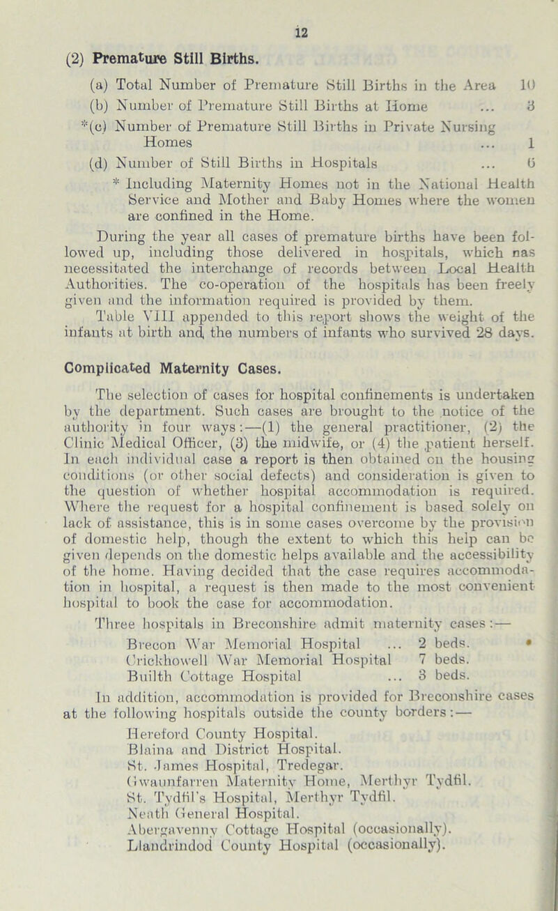 (2) Premature Still Births. (a) Total Number of Premature Still Births in the Area 10 (b) Number of Premature Still Births at Home ... 3 *(c) Number of Premature Still Births iu Private Nursing Homes ... 1 (d) Number of Still Births iu Hospitals ... (3 * Including Maternity Homes not in the National Health Service and Mother and Baby Homes where the women are confined in the Home. During the year all cases of premature births have been fol- lowed up, including those delivered in hospitals, which nas necessitated the interchange of records between Local Health Authorities. The co-operation of the hospitals has been freely given and the information required is provided by them. Table Y11J appended to this report shows the weight of the infants at birth ancf the numbers of infants who survived 28 days. Complicated Maternity Cases. The selection of cases for hospital confinements is undertaken by the department. Such cases are brought to the notice of the authority in four ways:—(1) the general practitioner, (2) the Clinic Medical Officer, (3) the midwife, or (4) the patient herself. In each individual case a report is then obtained on the housing conditions (or other social defects) and consideration is given to the question of whether hospital accommodation is required. Where the request for a hospital confinement is based solely on lack of. assistance, this is in some cases overcome by the provision of domestic help, though the extent to which this help can be given depends on the domestic helps available and the accessibility of the home. Having decided that the case requires accommoda- tion in hospital, a request is then made to the most convenient hospital to book the case for accommodation. Three hospitals in Breconshire admit maternity cases:— Brecon War Memorial Hospital ... 2 beds. Crickhowell War Memorial Hospital 7 beds. Builth Cottage Hospital ... 3 beds. In addition, accommodation is provided for Breconshire cases at the following hospitals outside the county borders: — Hereford County Hospital. Blaina and District Hospital. St. -lames Hospital, Tredegar. (Iwaunfarren Maternity Home, Merthyr Tydfil. St. Tydfil's Hospital, Merthyr Tydfil. Neath General Hospital. Abergavenny Cottage Hospital (occasionally). Llandrindod County Hospital (occasionally).