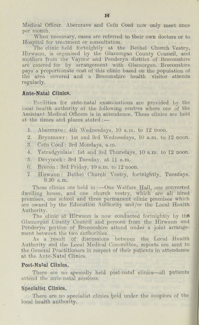 Medical Officer. Abercrave and Cefn Coed now only meet once per month. When necessary, cases are referred to their own doctors or to Hospital for treatment or consultation. The clinic held fortnightly at the Bethel Church Vestry, Hirwaun, is organised by the Glamorgan County Council, and mothers from the Vaynor and Penderyn district of Breconshire are catered for by arrangement with Glamorgan. Breconshire pays a proportionate cost of this clinic based on the population of the area covered and a Breconshire health visitor attends regularly. Ante-Natal Clinics. Facilities for ante-natal examinations are provided by the iocal health authority at the following centres where one of the Assistant Medical Officers is in attendance. These clinics are held at the times and places stated: — 1. Abercrave: 4th Wednesdays, 10 a.m. to 12 noon. 2. Brynmawr: 1st and 3rd Wednesdays, 10 a.m. to 12 noon. 3. Cefn Coed : 3rd Mondays, a.m. 4. Ystradgynlais: 1st and 3rd Thursdays, 10 a.m. to 12 noon. 5. Devynock : 3rd Tuesday, at 11 a.m. 0. Brecon : 3rd Friday, 10 a.m. to 12 noon. 7. Hirwaun: Bethel Church Vestry, fortnightly, Tuesdays, 9.30 a.m. These clinics are held in:—One Welfare Hall, one converted dwelling house, and one church vestry, which are all hired premises, one school and three permanent clinic premises which are owned by the Education Authority and/or the Local Health Authority. The clinic at Hirwaun is now conducted fortnightly by the Glamorgan County Council and persons from the Hirwaun and Penderyn portion of Breconshire attend under a joint arrange- ment between the two authorities. As a result of discussions between the Local Health Authority and the Local Medical Committee, reports are sent to the General Practitioners in respect of their patients in attendance at the Ante-Natal Clinics. Post-Natal Clinics. There are no specially held post-natal clinics—all patients attend the ante-natal sessions. Specialist Clinics. There are no specialist, clinics ljeld under the auspices of the local health authority.