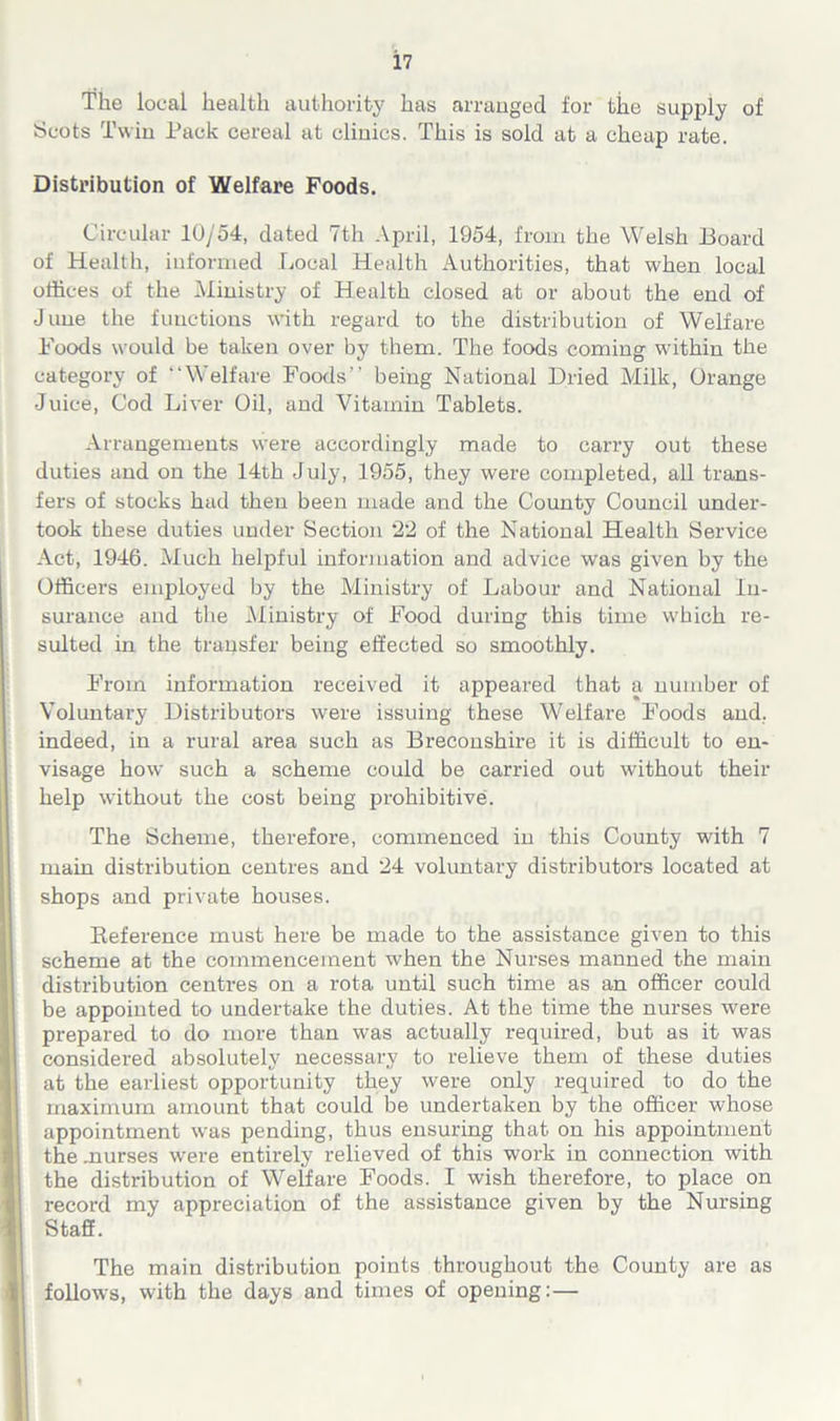 The local health authority has arranged for tiie supply of Scots Twin Pack cereal at clinics. This is sold at a cheap rate. Distribution of Welfare Foods. Circular 10/54, dated 7th April, 1954, from the Welsh Board of Health, informed Local Health Authorities, that when local offices of the Ministry of Health closed at or about the end of June the functions with regard to the distribution of Welfare Foods would be taken over by them. The foods coming within the category of “Welfare Foods” being National Dried Milk, Orange Juice, Cod Liver Oil, and Vitamin Tablets. Arrangements were accordingly made to carry out these duties and on the 14th July, 1955, they were completed, all trans- fers of stocks had then been made and the County Council under- took these duties under Section 22 of the National Health Service Act, 1946. Much helpful infonnation and advice was given by the Officers employed by the Ministry of Labour and National In- surance and the Ministry of Food during this time which re- sulted in the transfer being effected so smoothly. From information received it appeared that a number of Voluntary Distributors were issuing these Welfare Foods and. indeed, in a rural area such as Breconshire it is difficult to en- visage how such a scheme could be carried out without their help without the cost being prohibitive. The Scheme, therefore, commenced in this County with 7 main distribution centres and 24 voluntary distributors located at shops and private houses. Reference must here be made to the assistance given to this scheme at the commencement when the Nurses manned the main distribution centres on a rota until such time as an officer could be appointed to undertake the duties. At the time the nurses were prepared to do more than was actually required, but as it was considered absolutely necessary to relieve them of these duties at the earliest opportunity they were only required to do the maximum amount that could be undertaken by the officer whose appointment was pending, thus ensuring that on his appointment the .nurses were entirely relieved of this work in connection with the distribution of Welfare Foods. I wish therefore, to place on record my appreciation of the assistance given by the Nursing Staff. The main distribution points throughout the County are as follows, with the days and times of opening: —