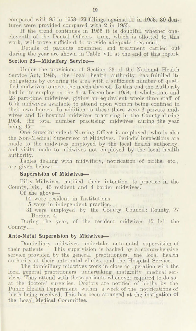 compared with 85 in 1953, 29 fillings against 11 in 1953, 39 den- tures were provided compared with 2 in 1953. If the trend continues in 1955 it is doubtful whether one- eleventh of the Dental Officers’ time, which is allotted to this work, will prove sufficient to provide adequate treament. Details of patients examined and treatment carried out during the year are shown in Table YII at the end of this report. Section 23—Midwifery Service— Under the provisions of Section 23 of the National Health Service Act, 1946, the local health authority has fulfilled its obligations by covering its area with a sufficient number of quali- fied midwives to meet the needs thereof. To this end the Authority had in its employ on the 31st December, 1954, 1 whole-time and 23 part-time midwives, giving an equivalent whole-time staff of 6.75 midwives available to attend upon women being confined in their own homes. In addition to these there were 6 private mid- wives and 13 hospital midwives practising in the County during 1954, the total number practising midwives during the year being 45. One Superintendent Nursing Officer is employed, who is also the Non-Medical Supervisor of Midwives. Periodic inspections are made to the midwives emjffoyed by the local health authority, and visits made to midwives not employed by the local health authority. Tables dealing with midwifery, notification of births, etc., are given below:— Supervision of Midwives— Fifty Midwives notified their intention to practice in the County, viz., 46 resident and 4 border midwives. Of the above— 14 were resident in Institutions. 5 were in independent practice. 31 were employed by the County Council: County, 27 Border, 4. Dui’ing the year, of the resident midwives 15 left the County. Ante-Natal Supervision by M'idwives— Domiciliai’y midwives undertake ante-natal supervision of their patients. This supervision is backed by a comprehensive service provided by the general practitioners, the local health authority at their ante-natal clinics, and the Hospital Service. The domiciliary midwives work in close co-operation with the local general practitioners undertaking maternity medical ser- vices. They attend with these patients whenever required to do so, at the doctors’ surgeries. Doctors are notified of births by the Public Health Department within a week of the notifications of birth being received. This has been arranged at the instigation of the Local Medical Committee.