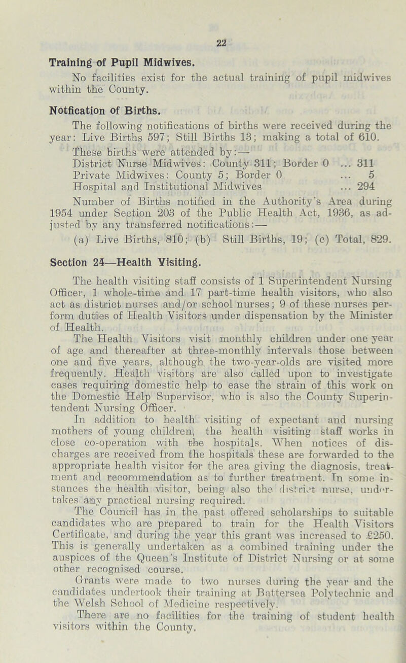 Training of Pupil Midwives. No facilities exist for the actual training of pupil midwives within the County. Notfication of Births. The following notifications of births were received during the year: Live Births 597; Still Births 13; making a total of 610. These births were attended by: — District Nurse Midwives: County 311; Border 0 ... 311 Private Midwives: County 5; Border 0 ... 5 Hospital and Institutional Midwives ... 294 Number of Births notified in the Authority’s Area during 1954 under Section 203 of the Public Health Act, 1936, as ad- justed by any transferred notifications: — (a) Live Births, 810; (b) Still Births, 19; (c) Total, 829. Section 24—Health Visiting. The health visiting staff consists of 1 Superintendent Nursing Officer, 1 whole-time and 17 part-time health visitors, who also act as district nurses and/or school nurses; 9 of these nurses per-- form duties of Health Visitors under dispensation by the Minister of Health. The Health Visitors visit monthly children under one year of age and thereafter at three-monthly intervals those between one and five years, although the two-year-olds are visited more frequently. Health visitors are also called upon to investigate cases requiring domestic help to ease the strain of this work on the Domestic Help Supervisor, who is also the County Superin- tendent Nursing Officer. In addition to health visiting of expectant and nursing mothers of young children, the health visiting staff works in close co-operation with the hospitals. When notices of dis- charges are received from the hospitals these are forwarded to the appropriate health visitor for the area giving the diagnosis, treat- ment and recommendation as to further treatment. In some in- stances the health visitor, being also the district nurse, under- takes any practical nursing required. The Council has in the past offered scholarships to suitable candidates who are prepared to train for the Health Visitors Certificate, and during the year this grant was increased to £250. This is generally undertaken as a combined training under the auspices of the Queen’s Institute of District Nursing or at some other recognised course. Grants were made to two nurses during the year and the candidates undertook their training at Battersea Polytechnic and the Welsh School of Medicine respectively. There are no facilities for the training of student health visitors within the County.