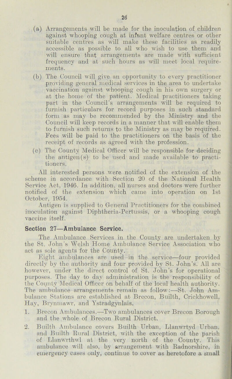 (a) Arrangements will be made for the inoculation of children against whooping cough at infant welfare centres or other suitable centres as will make these facilities as readily accessible as possible to all who wish to use them and will ensure that arrangements are made with sufficient frequency and at such hours as will meet local require- ments. (b) The Council will give an opportunity to every practitioner providing general medical services in the area to undertake vaccination against whooping cough in his own surgery or at the home of the patient. Medical practitioners taking part in the Council’s arrangements will be required to furnish particulars for record purposes in such standard form as may be recommended by the Ministry and the Council will keep records in a manner that will enable them to furnish such returns to the Ministry as may be required. Fees will be paid to the practitioners on the basis of the receipt of records as agreed with the profession. (c) The County Medical Officer will be responsible for deciding the antigen(s) to be used and made available to practi- tioners. All interested persons were notified of the extension of the scheme in accordance with Section 20 of the National Health Service Act, 1946. In addition, all nurses and doctors were further notified of the extension which came into operation on 1st October, 1954. Antigen is supplied to General Practitioners for the combined inoculation against Diphtheria-Pertussis, or a whooping cough vaccine itself. Section 27—Ambulance Service. The Ambulance Services in the County are undertaken by the St. John’s Welsh Home Ambulance Service Association who act as sole agents for the County. Eight ambulances are used in the service—four provided directly by the authority and four provided by St. John’s. All are however, under the direct control of St. John’s for operational purposes. The day to day administration is the responsibility of the County Medical Officer on behalf of the local health authority. The ambulance arrangements remain as follow:—St. John Am- bulance Stations are established at Brecon, Builth, Crickhowell, Hay, Brynmawr, and Ystradgvnlais. 1. Brecon Ambulances.—Two ambulances cover Brecon Borough and the whole of Brecon Rural District. 2. Builth Ambulance covers Builth Urban, Llanwrtyd Urban, and Builth Rural District, with the exception of the parish of Llanwrthwl at the very north of the County. This ambulance will also, by arrangement with Radnorshire, in emergency cases only, continue to cover as heretofore a small