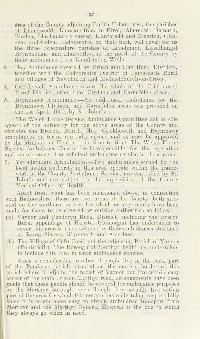 Area of the County adjoining Builth Urban, viz., the parishes of Llanelwedd, Llansantffraed-in-Elvel, Aberedw, Disserth, Bhulen, Llanbadarn-y-garreg, Llanfaredd and Cregrina, Glas- ewm and Colva. Radnorshire, on their part, will cover for us the three Breconshire parishes of Llysdinam, Llanfihangel Brynpabuan, and Llanwrthwl in the north of the County by their ambulance from Llandrindod Wells. 3. Hay Ambulance covers Hay Urban and Hay Rural Districts, together with the Radnorshire District of Painscastle Rural and villages of Newchurch and Michaelchurch-on-Arrow. 4. Crickhowell Ambulance covers the whole of the Crickhowell Rural District, other than Clydach and Darenfelen areas. 5. Brynmawr Ambulance.—An additional ambulance for the Brynmawr, Clydach, and Darenfelen areas was provided on the 1st April, 1950, by St. John’s. The Welsh Home Service Ambulance Committee act as sole agents of the authority for the above areas of the County and operates the Brecon, Builth, Hay, Crickhowell, and Brynmawr ambulances on terms mutually agreed and as may be approved by the Minister of Health from time to time. The Welsh Home Service Ambulance Committee is responsible for the operation and maintenance of an efficient ambulance service in these areas. 6. Ystradgynlais Ambulances.—Two ambulances owned by the local health authority in this area operate within the frame- work of the County Ambulance Service, are controlled by St. John’s and are subject to the supervision of the County Medical Officer of Health. Apart from what has been mentioned above, in connection with Radnorshire, there are two areas of the County, both situ- ated on the southern border, for which arrangements have been made for them to be covered by outside authorities as follow: — (a) Vaynor and Penderyn Rural District, including the Brecon Rural appendage of Hepste. Glamorgan has undertaken to cover this area in their scheme by their ambulances stationed at Seven Sisters, Glynneath and Aberdare. (b) The Village of Cefn Coed and the adjoining Parish of Vaynor (Pontsticill). The Borough of Merthyr Tydfil has undertaken to include this area in their ambulance scheme. Since a considerable number of people live in the rural part of the Penderyn parish situated on the eastern border of this parish where it adjoins the parish of Vaynor but live within easy access of the main Brecon-Merthyr road, arrangements have been made that these people should be covered for ambulance purposes by the Merthyr Borough, even though they actually live within par-t of the area for which Glamorgan has undertaken responsibiliy since it is much more easy to obtain ambulance transport from Merthyr and the Merthyr General Hospital is the one to which they always go when in need.