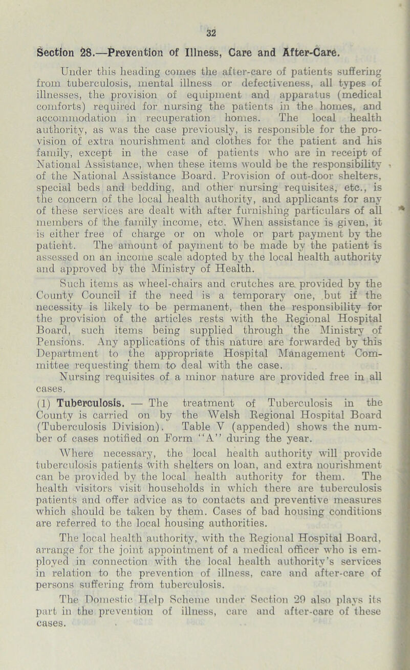 Section 28.—Prevention of Illness, Care and After-Care. Under this heading comes the after-care of patients suffering from tuberculosis, mental illness or defectiveness, all types of illnesses, the provision of equipment and apparatus (medical comforts) required for nursing the patients in the homes, and accommodation in recuperation homes. The local health authority, as was the case previously, is responsible for the pro- vision of extra nourishment and clothes for the patient and his family, except in the case of patients who are in receipt of National Assistance, when these items would be the responsibility of the National Assistance Board. Provision of out-door shelters, special beds and bedding, and other nursing requisites, etc., is the concern of the local health authority, and applicants for any of these services are dealt with after furnishing particulars of all members of the family income, etc. When assistance is given, it is either free of charge or on whole or part payment by the patient. The amount of payment to be made by the patient is assessed on an income scale adopted by the local health authority and approved by the Ministry of Health. Such items as wheel-chairs and crutches are. provided by the County Council if the need is a temporary one, but if the necessity is likely to be permanent, then the responsibility for the provision of the articles rests with the Regional Hospital Board, such items being supplied through the Ministry of Pensions. Any applications of this nature are forwarded by this Department to the appropriate Hospital Management Com- mittee requesting them to deal with the case. Nursing requisites of a minor nature are provided free in all cases. (1) Tuberculosis. — The treatment of Tuberculosis in the County is carried on by the Welsh Regional Hospital Board (Tuber-culosis Division). Table V (appended) shows the num- ber of cases notified on Form “A” during the year. Where necessary, the local health authority will provide tuberculosis patients With shelters on loan, and extra nourishment can be provided by the local health authority for them. The health visitors visit households in which there are tuberculosis patients and offer advice as to contacts and preventive measures which should be taken by them. Cases of bad housing conditions are referred to the local housing authorities. The local health authority, with the Regional Hospital Board, arrange for the joint appointment of a medical officer who is em- ployed in connection with the local health authority’s services in relation to the prevention of illness, care and after-care of persons suffering from tuberculosis. The Domestic Help Scheme under Section 29 also plays its part in the prevention of illness, care and after-care of these cases.
