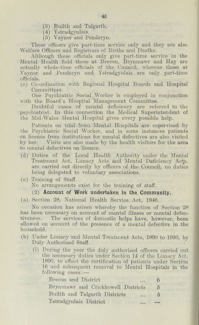 (3) Builth and Talgarth. (4) Ystradgynlais. (5) Vaynor and Penderyn. These officers give part-time service only and they are also Welfare Officers and Registrars of Births and Deaths. Although these officials only give part-time service in the Mental Health field those at Brecon, Brynmawr and Hay are actually whole-time officials of the Council, whereas those at Yaynor and Penderyn and Ystradgynlais are only part-time officials. (c) Co-ordination with Regional Hospital Boards and Hospital Committees. One Psychiatric Social Worker is employed in conjunction with the Board’s Hospital Management Committee. ' Doubtful cases of mental deficiency are referred to the psychiatrist. In this connection the Medical Superintendent of the Mid-Wales Mental Hospital gives every possible help. Patients on trial from Mental Hospitals are supervised by the Psychiatric Social Worker, and in some instances patients on licence from institutions for mental defectives are also visited by her. Visits are also made by the health visitors for the area to mental defectives on licence. (d) Duties of the Local Health Authority under the Mental Treatment Act, Lunacy Acts and Mental Deficiency Acts, are carried out directly by officers of the Council, no duties being delegated to voluntary associations. (e) Training of Staff. No arrangements exist for the training of staff. (2) Account of Work undertaken in the Community. (a) Section 28, National Health Service Act, 1946. No occasion has arisen whereby the function of Section 28 has been necessary on account of mental illness or mental defec- tiveness. The services of domestic helps have, however, been allowed on account of the presence of a mental defective in the household. (b) Under Lunacy and Mental Treatment Acts, 1890 to 1930, by Duly Authorised Staff. (i) During the year the duly authorised officers carried out the necessary duties under Section 14 of the Lunacy Act, 1890, to effect the certification of patients under Section 16 and subsequent removal to Mental Hospitals in the following cases:— Brecon and District ... 6 Brynmawr and Crickhowell Districts 5 Builth and Talgarth Districts ... 5 Ystradgynlais District ... —