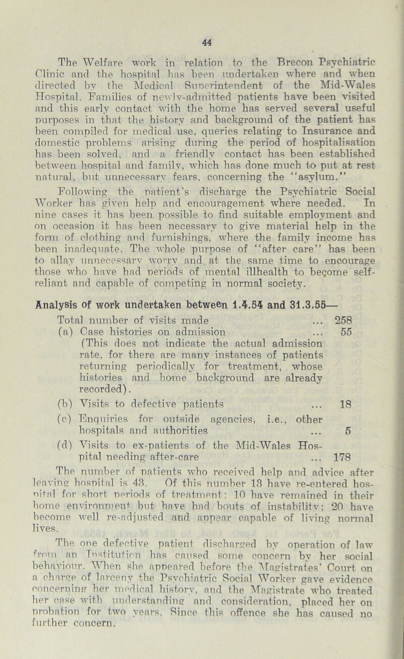 The Welfare work in relation to the Brecon Psychiatric Clinic and the hospital has been undertaken where and when directed by the Medical Ruoerintendent of the Mid-Wales Hospital. Families of newlv-admitted patients have been visited and this early contact with the home has served several useful purposes in that the history and background of the patient has been compiled for medical use, queries relating to Insurance and domestic problems arising during the period of hospitalisation has been solved, and a friendly contact has been established between hospital and family, which has done much to put at rest natural, but unnecessary fears, concerning the “asylum.” Following the patient’s discharge the Psychiatric Social Worker has given help and encouragement where needed. In nine cases it has been possible to find suitable employment and on occasion it has been necessary to give material help in the form of clothing and furnishings, where the family income has been inadequate. The whole purpose of “after care” has been to allay unnecessary worry and at the same time to encourage those who have had periods of mental illhealth to become self- reliant and capable of competing in normal society. Analysis of work undertaken between 1.5.55 and 31.3.55— Total number of visits made ... 258 (a) Case histories on admission ... 55 (This does not indicate the actual admission rate, for there are many instances of patients returning periodically for treatment, whose histories and home background are already recorded). (b) Visits to defective patients ... 18 (c) Enquiries for outside agencies, i.e., other hospitals and authorities ... 5 (d) Visits to ex-patients of the Mid-Wales Hos- pital needing after-care ... 178 The number of patients who received help and advice after leaving hospital is 43. Of this number 13 have re-entered hos- nital for short periods of treatment: 10 have remained in their home environment but have had bouts of instability; 20 have become well re-adjusted and appear capable of living normal lives. The one defective patient discharged by operation of law from an Institution has caused some concern by her social behaviour. When she appeared before the Magistrates’ Court on a charge of larceny the Psychiatric Social Worker gave evidence concerning her medical history, and the Magistrate who treated her case with understanding and consideration, placed her on probation for two years. Rince this offence she has caused no further concern.