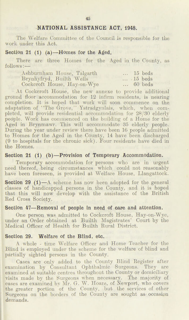 NATIONAL ASSISTANCE ACT, 1948. The Welfare Committee of the Council is responsible for the work under this Act. Section 21 (1) (a)—Homes for the Aged. There are three Homes for the x\ged in the County, as follows:— Ash burn ham House, Talgarth ... 15 beds Brynhyfryd,. Builth Wells ... 15 beds Cockcroft House, Hay-on-Wye ... 60 beds At Cockcroft House, the new annexe to provide additional ground floor accommodation for 12 infirm residents, is nearing completion. It is hoped that work will soon commence on the adaptation of “The Grove,’’ Ystradgynlais, which, when com- pleted, will provide residential accommodation for 28/30 elderly people. Work has commenced on the building of a Home for the Aged in Brynmawr. This will accommodate 35 elderly people. During the year under review there have been 16 people admitted to Homes for the Aged in the County, 14 have been discharged (9 to hospitals for the chronic sick). Four residents have died in the Homes. Section 21 (1) (b)—Provision of Temporary Accommodation. Temporary accommodation for persons who are in urgent need thereof, being circumstances which could not reasonably have been foreseen, is provided at Welfare House, Llangattock. Section 29 (1)—A scheme has now been adopted for the general classes of handicapped persons in the County, and it is hoped that this will now develop with the assistance of the British Red Cross Society. Section 47—Removal of people in need of care and attention. One person wTas admitted to Cockcroft House, Hay-on-Wye, under an Order obtained at Builth Magistrates’ Court by the Medical Officer of Health for Builth Rural District. Section 29. Welfare of the Blind, etc. A whole - time Welfare Officer and Home Teacher for the Blind is employed under the scheme for the welfare of blind and partially sighted persons in the County. Cases are only added to the County Blind Register after examination by Consultant Ophthalmic Surgeons. They are examined at suitable centres throughout the County or domiciliary visits made by the Surgeons when necessary. The majority of cases are examined by Mr. G. W. Hoare, of Newport, who covers the greater portion of the County, but the services of other Surgeons on the borders of the County are sought as occasion demands.