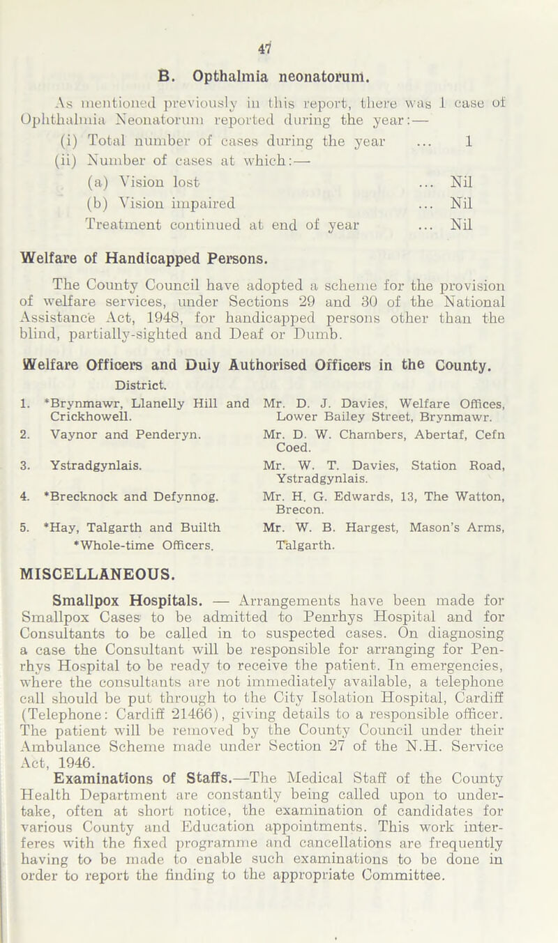 B. Opthalmia neonatorum. As mentioned previously in this report, there was 1 case of Ophthalmia Neonatorum reported during the year: — (i) Total number of cases during the year ... 1 (ii) Number of cases at which:—• (a) Vision lost ... Nil (b) Vision impaired ... Nil Treatment continued at end of year ... Nil Welfare of Handicapped Persons. The County Council have adopted a scheme for the provision of welfare services, under Sections 29 and 30 of the National Assistance Act, 1948, for handicapped persons other than the blind, partially-sighted and Deaf or Dumb. Welfare Officers and Duiy Authorised Officers in the County. District. 1. 'Brynmawr, Llanelly Hill and Crickhowell. 2. Vaynor and Penderyn. 3. Ystradgynlais. 4. 'Brecknock and Defynnog. 5. 'Hay, Talgarth and Builth 'Whole-time Officers. MISCELLANEOUS. Mr. D. J. Davies, Welfare Offices, Lower Bailey Street, Brynmawr. Mr. D. W. Chambers, Abertaf, Cefn Coed. Mr. W. T. Davies, Station Road, Ystradgynlais. Mr. H. G. Edwards, 13, The Watton, Brecon. Mr. W. B. Hargest, Mason’s Arms, Talgarth. Smallpox Hospitals. — Arrangements have been made for Smallpox Cases to be admitted to Penrhys Hospital and for Consultants to be called in to suspected cases. On diagnosing a case the Consultant will be responsible for arranging for Pen- rhys Hospital to be ready to receive the patient. Tn emergencies, where the consultants are not immediately available, a telephone call should be put through to the City Isolation Hospital, Cardiff (Telephone: Cardiff 21466), giving details to a responsible officer. The patient will be removed by the County Council under their Ambulance Scheme made under Section 27 of the N.H. Service Act, 1946. Examinations of Staffs.—The Medical Staff of the County Health Department are constantly being called upon to under- take, often at short notice, the examination of candidates for various County and Education appointments. This work inter- feres with the fixed programme and cancellations are frequently having to be made to enable such examinations to be done in order to report the finding to the appropriate Committee.