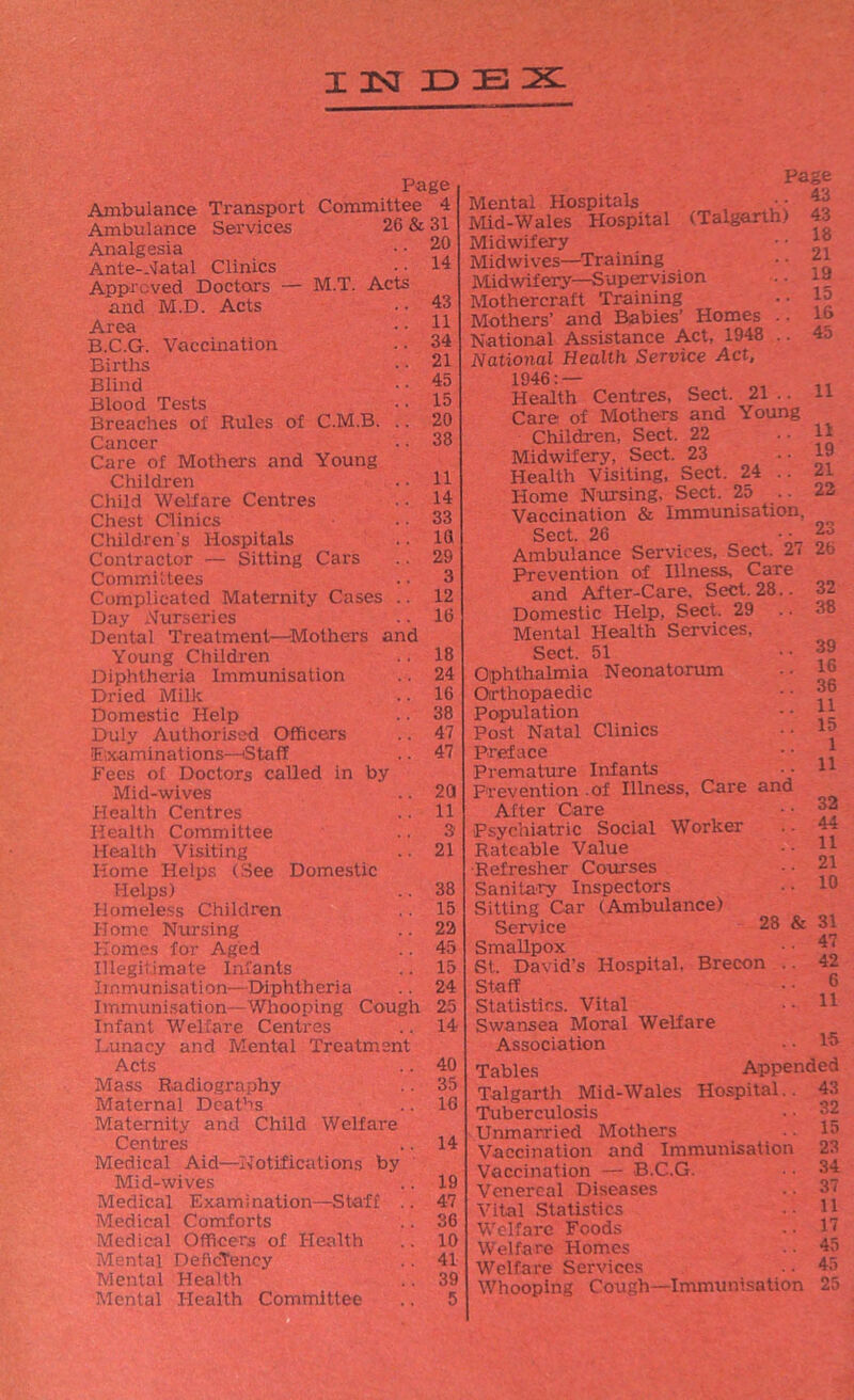 INDEX Page Ambulance Transport Committee 4 Ambulance Services 26 & 31 20 14 Analgesia Ante-Natal Clinics Approved Doctors — M.T. Acts and M.D. Acts Area B.C.G. Vaccination Births Blind Blood Tests Breaches of Rules of C.M.B. .. Cancer Care of Mothers and Young Children Child Welfare Centres Chest Clinics Children s Hospitals Contractor — Sitting Cars Committees Complicated Maternity Cases .. Day Nurseries Dental Treatment—Mothers and Young Children Diphtheria Immunisation Dried Milk Domestic Help Duly Authorised Officers (Examinations—Staff Fees of Doctors called in by Mid-wives Health Centres Health Committee Health Visiting Home Helps (See Domestic Helps) Homeless Children Home Nursing Homes for Aged Illegitimate Infants Immunisation—Diphtheria Immunisation—Whooping Cough 25 Infant Welfare Centres .. 14 Lunacy and Mental Treatment Acts Mass Radiography Maternal Deaths Maternity and Child Welfare Centres Medical Aid—Notifications by Mid-wives .. 19 Medical Examination—Staff .. 47 Medical Comforts .. 36 Medical Officers of Health .. 10 Mental Deficiency .. 41 Mental Health .. 39 Mental Health Committee .. 5 43 11 34 21 45 15 20 38 11 14 33 10 29 3 12 16 18 24 16 38 47 47 20 11 3' 21 38 15 22 45 15 24 Page Mental Hospitals •• ^ Mid-Wales Hospital (Talgarth) 43 18 21 19 15 16 45 Midwifery Midwives—Training Midwifery—Supervision Mothercraft Training Mothers’ and Babies’ Homes . • National Assistance Act, 1948 .. National Health Service Act, 1946:— Health Centres, Sect. 21 .. Care of Mothers and Young Children, Sect. 22 Midwifery, Sect. 23 Health Visiting, Sect. 24 .. Home Nursing, Sect. 25 Vaccination & Immunisation, Sect. 26 x • ■ £3 Ambulance Services, Sect. 2i 26 Prevention of Illness, Care and After-Care, Sect. 28. Domestic Help, Sect. 29 Mental Health Services, Sect. 51 Ophthalmia Neonatorum Orthopaedic Population Post Natal Clinics Preface Premature Infants Prevention of Illness, Care anc After Care Psychiatric Social Worker Rateable Value Refresher Courses Sanitary Inspectors Sitting Car (Ambulance) Service 28 & 31 11 11 19 21 22 32 38 39 16 36 11 15 1 11 32 44 11 21 10 47 42 6 11 15 Smallpox St. David’s Hospital, Brecon Staff Statistics. Vital Swansea Moral Welfare Association Tables Appended Talgarth Mid-Wales Hospital.. 43 Tuberculosis • • 32 Unmarried Mothers •• 15 Vaccination and Immunisation 23 Vaccination — B.C.G. • • 34 Venereal Diseases .. 37 Vital Statistics •• 11 Welfare Foods .. 17 Welfare Homes • ■ 45 Welfare Services .. 45 Whooping Cough—Immunisation 25