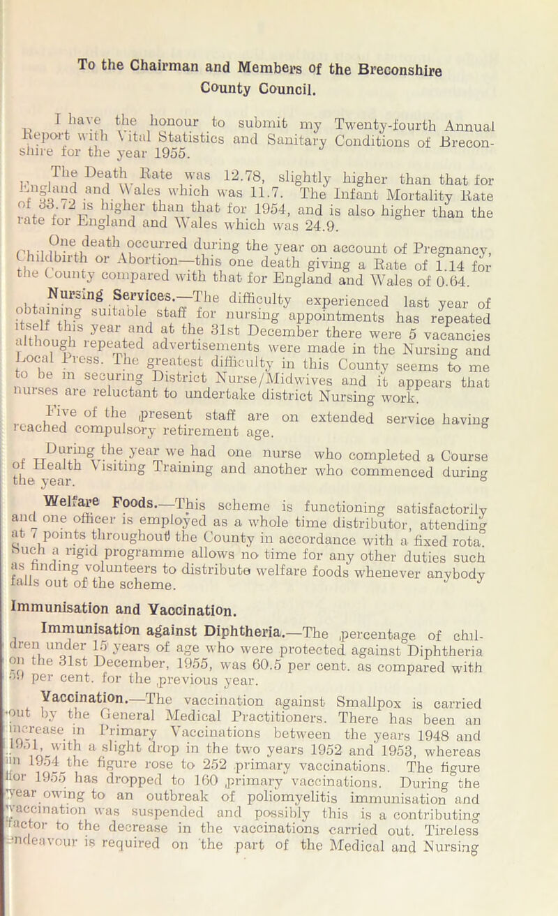 To the Chairman and Members of the Breconshire County Council. I have the honour to submit my Twenty-fourth Annual import with \ ital Statistics and Sanitary Conditions of Brecon- shire for the year 1955. The Death Rate was 12.78, slightly higher than that for * ar\d V a 6S, whlch was 11-7- The Infant Mortality Hare  Jlloher than that for 1954, and is also higher than the late for England and Wales which was 24.9. !?ne,,death occurred during the year on account of Pregnancy, hildbirth or Abortion—this one death giving a Rate of 1.14 for the County compared with that for England and Wales of 0.64. Nur=mg Services.—The difficulty experienced last year of sultaDle sta£f for nursing appointments has repeated •ilthm^f year+ajd t ie 31st December there were 5 vacancies although xepeated advertisements were made in the Nursing and xical Press. The greatest difficulty in this County seems to me to be m securing District Nurse/Midwives and it appears that nurses are reluctant to undertake district Nursing work. like of the present staff are on extended service having reached compulsory retirement age. t During the year we had one nurse who completed a Course of Health V lsitmg Training and another who commenced during the year. & Wehare Foods—This scheme is functioning satisfactorily and one officer is employed as a whole time distributor, attending at- , points throughout) the County in accordance with a fixed rota, tuich a rigid programme allows no time for any other duties such as ndmg volunteers to distribute welfare foods whenever anybody falls out of the scheme. J J Immunisation and Yaooination. Immunisation against Diphtheria,—The percentage of chil- dren under 15 years of age who were protected against Diphtheria on the 31st December, 1955, was 60.5 per cent, as compared with o.) per cent, for the previous year. Vaccination. The vaccination against Smallpox is carried -out by the General Medical Practitioners. There has been an increase in Primary Vaccinations between the years 1948 and • inJ u U slighfc droP in the two years 1952 and’ 1953, whereas ■l l.Jo4 the figure rose to 252 primary vaccinations. The figure Hor 1955 has dropped to 160 primary vaccinations. During the wear owing to an outbreak of poliomyelitis immunisation and ’vaccination was suspended and possibly this is a contributing factor to the decrease in the vaccinations carried out. Tireless endeavour is required on the part of the Medical and Nursing