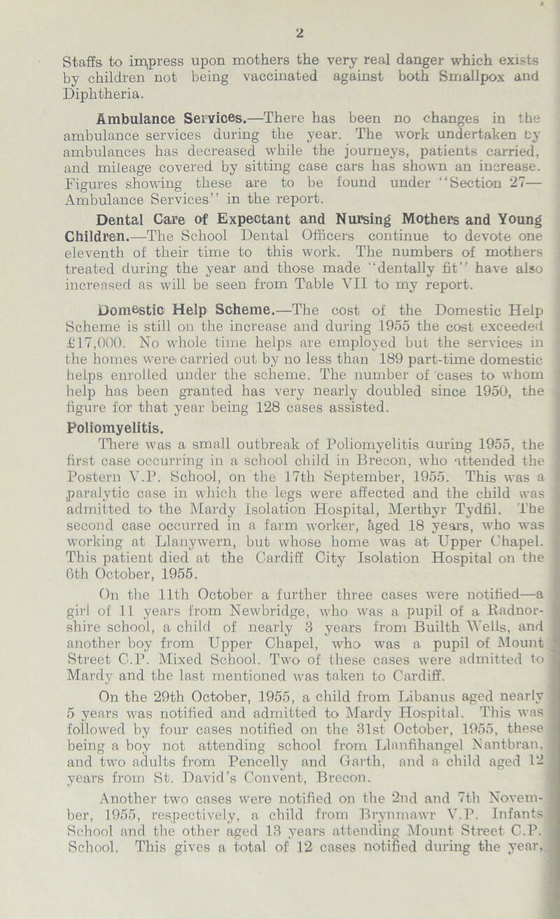 Staffs to impress upon mothers the very real danger which exists by children not being vaccinated against both Smallpox and Diphtheria. Ambulance Services.—There has been no changes in the ambulance services during the year. The work undertaken by ambulances has decreased while the journeys, patients carried, and mileage covered by sitting case cars has shown an increase. Figures showing these are to be found under “Section 27— Ambulance Services” in the report. Dental Care of Expectant and Nursing Mothers and Young Children.—The School Dental Officers continue to devote one eleventh of their time to this work. The numbers of mothers treated during the year and those made “dentally fit” have also increased as will be seen from Table VII to my report. Domestic Help Scheme.—The cost of the Domestic Help Scheme is still on the increase and during 1955 the cost exceeded £17,000. No whole time helps are employed but the services in the homes were carried out by no less than 189 part-time domestic helps enrolled under the scheme. The number of cases to whom help has been granted has very nearly doubled since 1950, the j figure for that year being 128 cases assisted. Poliomyelitis. There was a small outbreak of Poliomyelitis during 1955, the first case occurring in a school child in Brecon, who attended the j Postern V.P. School, on the 17th September, 1955. This was a paralytic case in which the legs were affected and the child was I admitted to the Mardy Isolation Hospital, Merthyr Tydfil. The I second case occurred in a farm worker, liged 18 years, who was | working at Llanywern, but whose home was at Upper Chapel, j This patient died at the Cardiff City Isolation Hospital on the j 6th October, 1955. On the 11th October a further three cases were notified—a girl of 11 years from Newbridge, who was a pupil of a Radnor- j shire school, a child of nearly 3 years from Builth Wells, and another boy from Upper Chapel, who was a pupil of Mount Street C.P. Mixed School. Two of these cases were admitted to] Mardy and the last mentioned was taken to Cardiff. On the 29th October, 1955, a child from Libanus aged nearly 5 years was notified and admitted to Mardy Hospital. This was followed by four cases notified on the 31st. October, 1955, these being a boy not attending school from Llanfihangel Nant-bran, ! and two adults from Pencelly and Garth, and a child aged 12 years from St. David’s Convent, Brecon. Another two cases were notified on the 2nd and 7th Novem- j ber, 1955, respectively, a child from Brynmawr V.P. Infants j School and the other aged 13 years attending Mount Street C.P. School. This gives a total of 12 cases notified during the year, ^
