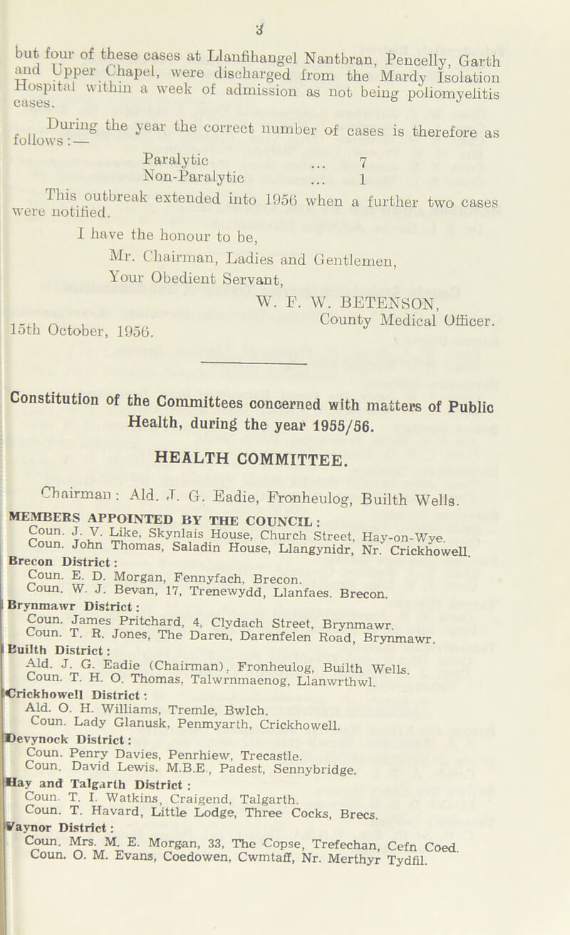 4 but; four of these cases at Llanfihangel Nantbran, Pencelly, Garth aucl Upper Chapel, were discharged from the Mardy Isolation Hospital within a week of admission as not being poliomyelitis , -Dul^uo the year the correct number of cases is therefore as follows: — Paralytic ... 7 Non-Paralytic ... 1 This outbreak extended into 1956 when a further two cases were notified. I have the honour to be, Mr. Chairman, Ladies and Gentlemen, Your Obedient Servant, W. F. W. BETENSON, i-m n , , „„„„ County Medical Officer, loth October, 1956. Constitution of the Committees concerned with matters of Public Health, during the year 1955/56. HEALTH COMMITTEE. Chairman : Aid. ,T. G. Eadie, Fronheulog, Builth Wells. MEMBERS APPOINTED BY THE COUNCIL : Coun. J. V. Like. Skynlais House, Church Street, Hay-on-Wye Coun. John Thomas, Saladin House, Llangynidr, Nr. Crickhowell. Brecon District: Coun. E. D. Morgan, Fennyfach, Brecon. Coun. W. J. Bevan, 17, Trenewydd, Llanfaes. Brecon. Brynmawr District: Coun. James Pritchard, 4, Clydach Street, Brynmawr. Coun. T. R. Jones, The Daren. Darenfelen Road, Brynmawr. Builth District: Aid. J. G. Eadie (Chairman), Fronheulog, Builth Wells. Coun. T. H. O. Thomas, Talwrnmaenog, Llanwrthwl. Crickhowell District: Aid. O. H. Williams, Tremle, Bwlch. Coun. Lady Glanusk, Penmyarth, Crickhowell. Devynock District: Coun. Penry Davies, Penrhiew, Trecastle. Coun. David Lewis, M.B.E, Padest, Sennybridge. f ay and Talgarth District : Coun. T. I. Watkins, Craigend, Talgarth. Coun. T. Havard, Little Lodge, Three Cocks, Brecs. aynor District: Coun. Mrs. M. E. Morgan, 33, The Copse, Trefechan, Cefn Coed