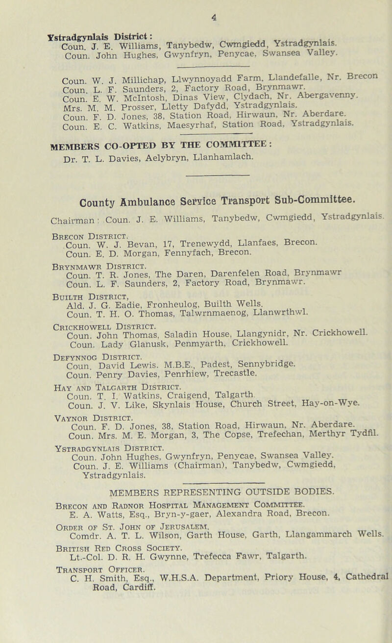 Ystradgynlais District: . . . , Coun J. E. Williams, Tanybedw, Cwmgiedd, Ystradgynlais. Coun. John Hughes, Gwynfryn, Penycae, Swansea Valley. Coun. W. J. Millichap, Llwynnoyadd Farm. Llandefalle, Nr. Brecon Coun L. F. Saunders, 2, Factory Road, Brynmawr Coun.' E. W. McIntosh, Dinas View, Clydach, Nr. Abergavenny. Mrs. M. M. Prosser, Lletty Dafydd, Ystradgynlais. Coun. F. D. Jones, 38, Station Road, Hirwaun, Nr. Aberdare. Coun. E. C. Watkins, Maesyrhaf, Station Road, Ystradgynlais. MEMBERS CO-OPTED BY THE COMMITTEE : Dr. T. L. Davies, Aelybryn, Llanhamlach. County Ambulance Service Transport Sub-Committee. Chairman: Coun. J. E. Williams, Tanybedw, Cwmgiedd, Ystradgynlais. Brecon District. Coun. W. J. Bevan, 17, Trenewydd, Llanfaes, Brecon. Coun. E. D. Morgan, Fennyfach, Brecon. Brynmawr District. Coun. T. R. Jones, The Daren, Darenfelen Road, Brynmawr Coun. L. F. Saunders, 2, Factory Road, Brynmawr. Builth District, Aid J. G. Eadie, Fronheulog, Builth Wells. Coun. T. H. O. Thomas, Talwrnmaenog, Llanwrthwl. Crickhowell District. _ . ,, .. Coun. John Thomas, Saladin House, Llangymdr, Nr. Crickhowell. Coun. Lady Glanusk, Penmyarth, Crickhowell. Defynnog District. Coun. David Lewis. M.B.E., Padest, Sennybndge. Coun. Penry Davies, Penrhiew, Trecastle. Hay and Talgarth District. Coun. T. I. Watkins, Craigend, Talgarth Coun. J. V. Like, Skynlais House, Church Street, Hay-on-Wye. Vaynor District. Coun F. D. Jones, 38, Station Road, Hirwaun. Nr. Aberdare. Coun. Mrs. M. E. Morgan, 3, The Copse, Trefechan, Merthyr Tydfil. Ystradgynlais District. Coun. John Hughes, Gwynfryn, Penycae, Swansea Valley. Coun. J. E. Williams (Chairman), Tanybedw, Cwmgiedd, Ystradgynlais. MEMBERS REPRESENTING OUTSIDE BODIES. Brecon and Radnor Hospital Management Committee. E. A. Watts, Esq., Bryn-y-gaer, Alexandra Road, Brecon. Order of St. John of Jerusalem. Comdr. A. T. L. Wilson, Garth House, Garth, Llangammarch Wells. British Red Cross Society. Lt.-Col. D. R. H. Gwynne, Trefecca Fawr, Talgarth. Transport Officer. C. H. Smith, Esq., W.H.S.A. Department, Priory House, 4, Cathedral Road, Cardiff.