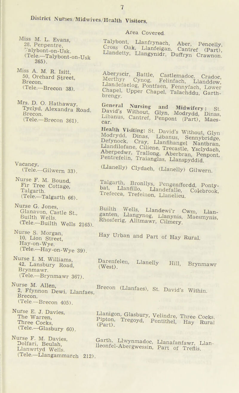 District Nurses Midwives/Health Visitors. Miss M. L. Evans, 28, Penpentre, '•'alybont-on-Usk. (Tele.—Talybont-on-Usk 265). Area Covered Talybont, Llanfrynach, Aber, Pencelly, Ci oss Oak, Llanfeigan, Cantref (Part), Llandetty, Llangynidr, Duffryn Crawnon Miss A. M. R. Isitt, 50, Orchard Street, Brecon. (Tele.—Brecon 38). Mrs. D. O. Hathaway, Tyclyd, Alexandra Road, Brecon. (Tele.—Brecon 361). Vacancy. (Tele.—Gilwern 33). Aberyscir, Battle, Castlemadoc. Cradoc Merthyr Cynog, Felinfach, Llandde^’ Llandefaelog, Pontfaen, Fennyfach, Lower bihenPe1’ Upper chaPe1' Talachddu, Garth- General Nursing David’s Without, Libanus, Cantref, car. and Midwifery: st Glyn, Modrydd, Dinas, Penpont (Part), Maes- ^yiS1^ng: St David’s Without, Glyn Modiydd, Dinas, Libanus, Sennybridge, Cray-. Llanfihangel Nantbran, Llandilofane, Ciliene, Trecastle, Ysclydach Aberpedwr, Trallong, Aberbran, Penpont, Pentiefelin, Traianglas, Llanspyddid. (Llanelly) Clydach, (Llanelly) Gilwern. Nurse F. M. Bound, Fir Tree Cottage, Talgarth. (Tele.—Talgarth 66). batgarn;nfiu0nllyTS’, Pcnfienffordd. Ponty- Trefenh1 T.11?’- Uandefalle, Colebrook, Tiefecca, Trefemon, Llanelieu. Nurse G. Jones, Glanavon, Castle St Builth Wells. (Tele.—Builth Wells 2165). y,eI1S’ Llandewi’r Cwm, Llan- ganten, Liangynog, Uanynis, Maesmynis, Rhosferig, Alltmawr, C’ilmery. Nurse S. Morgan, 10, Lion Street, Hay-on-Wye. (Tele.—Hay-on-Wye 39). Nurse I. M. Williams, 42, Lansbury Road, Brynmawr. (Tele.—Brynmawr 367). Hay Urban and Part of Hay Rural. Darenfelen, Llanelly (West). Hill, Brynmawr Nurse M. Allen, 2, Ffynnon Dewi, Llanfaes, Brecon. (Tele—Brecon 405). Brecon (Llanfaes), St. David’s Within. Nufse E. J. Davies, The Warren, Three Cocks, (Tele—Glasbury 60). Llanigon, Glasbury, Pipton, Tregoyd (Part). Velindre, Three Cocks, Pontithel, Hay Rural Nurse F. M. Davies, Dolfari, Beulah, Llanwrtyd Wells. (T ele.—Llangammarch Garth, Llwynmadoc, lleonfel-Abergwessin, 212). Llanafanfawr, Llan- Part of Treflis.