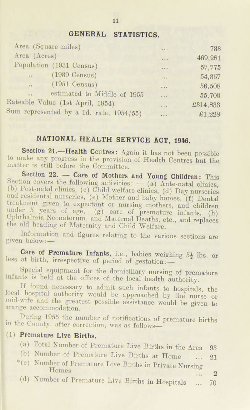 GENERAL STATISTICS. Area (Square miles) ... 733 Area (Acres) ... 469,281 Population (1931 Census) ... 57,775 ,, (1939 Census) ... 54,357 ,, (1951 Census) ... 56,508 ,, estimated to Middle of 1955 ... 55,700 Rateable Value (1st April, 1954) ... £314,833 Sum represented by a Id. rate, 1954/55) ... £1,228 NATIONAL HEALTH SERVICE ACT, 1946. Section 21. Health Centres: Again it has not been possible to make any progress in the provision of Health Centres but the matter is still before the Committee. Section 22. — Care of Mothers and Young Children: This ),efcovers the following activities: — (a) Ante-natal clinics, ' , ^ ost-natal clinics, (c) Child welfare clinics, (d) Day nurseries and residental nurseries, (e) Mother and baby homes, (f) Dental treatment given to expectant or nursing mothers, and children under 5 years of age, (g) care of premature infants, (h) Ophthalmia Neonatorum, and Maternal Deaths, etc., and replaces the old heading of Maternity and Child Welfare. Information and figures relating to the various sections are given below: — Care of Premature Infants, i.e., babies weighing 5| lbs. or less at birth, irrespective of period of gestation: — Special equipment for the domiciliary nursing of premature infants is held at the offices of the local health authority. Tf found necessary to admit such infants to hospitals, the local hospital authority would be approached by the nurse or nod-wife and the greatest possible assistance would be given to arange accommodation. During 1955 the number of notifications of premature births in the County, after correction, was as follows— (1) Premature Live Births. (a) Total Number of Premature Live Births in the Area 93 (b) Number of Premature Live Births at Home ... 21 (c) Number of Premature Live Births in Private Nursing Homes & g (d) Number of Premature Live Births in Hospitals ... 70